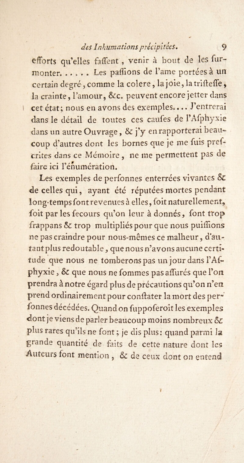 efforts qu’elles faffent, venir à bout de les fur- monter.. Les paillons de Lame portées à un certain degré, comme la colere, lajoie^latrifteffe, la crainte, Tamour, &c. peuvent encore jeîter dans 1 cet état; nous en avons des exemples. •.. J’entrerai dans le détail de toutes ces caufes de l’Afphyxie dans un autre Ouvrage, & j’y en rapporterai beau¬ coup d’autres dont les bornes que je me fuis pref- crites dans ce Mémoire, ne me permettent pas de faire ici l’énumération. Les exemples de perfonnes enterrées vivantes & de celles qui, ayant été réputées mortes pendant long*temps font revenues à elles, foit naturellement^ foit par les fecours qu’on leur à donnés, font trop frappans & trop multipliés pour que nous puiffions ne pas craindre pour nous-mêmes ce malheur, d au¬ tant plus redoutable, que nous n’avons aucune certi- 4 tilde que nous ne tomberons pas un jour dans FAf- phyxie, & que nous ne femmes pasaffurés que l’on prendra à notre égard plus de précautions qu’on n’en prend ordinairement pour conftater la mort des per* fonnes décédées. Quand on fuppoferoit les exemples dont je viens de parler beaucoup moins nombreux & plus rares qu’ils ne font ; je dis plus: quand parmi îa grande quantité de faits de cette nature dont les Auteurs font mention , & de ceux dont on entend
