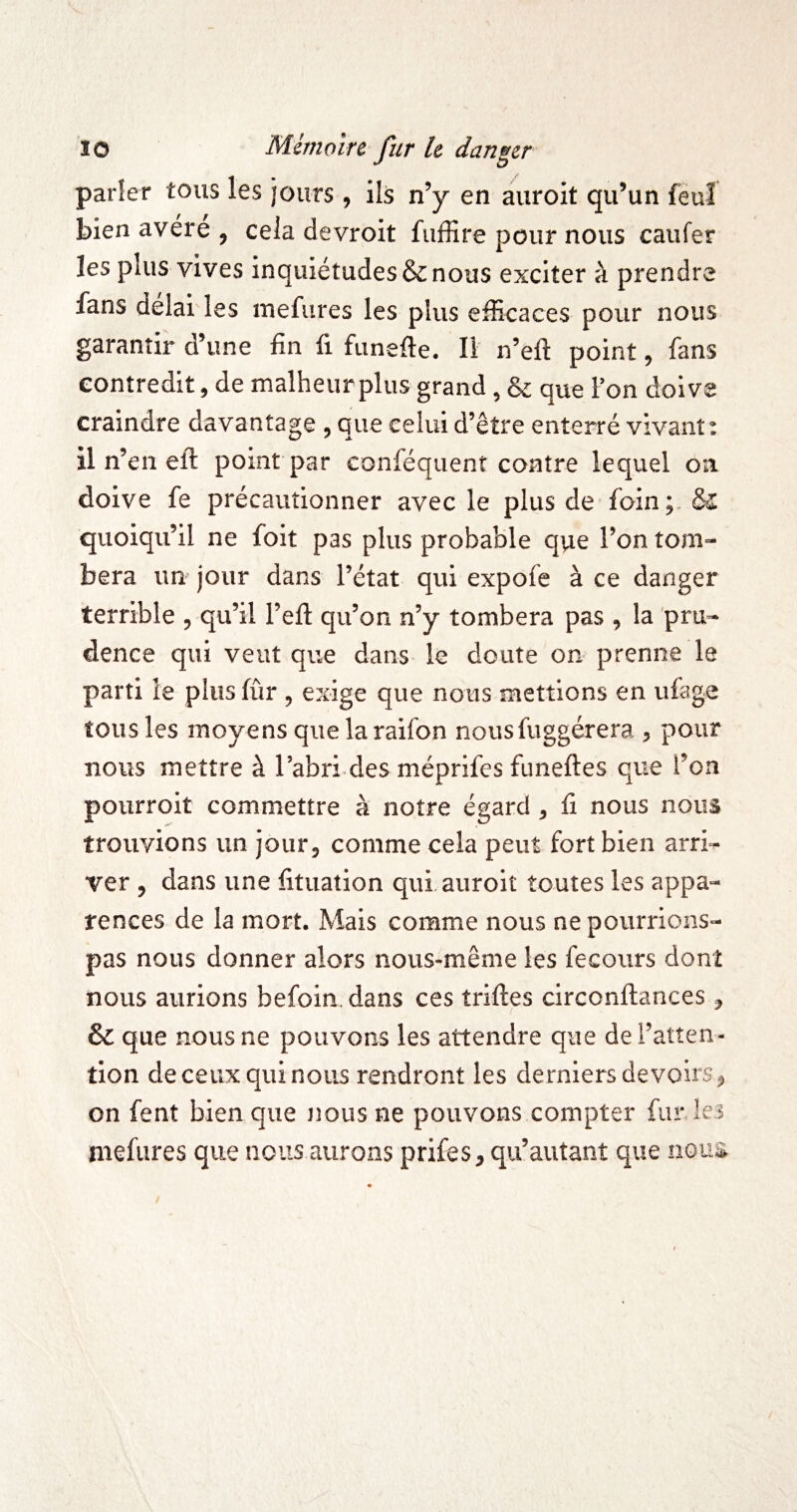 J O parler tous les jours, ils n’y en auroit qu’un feuî bien avéré , cela devroit fiiffire pour nous caiifer les plus vives inquiétudes & nous exciter à prendre fans delai les inefures les plus efficaces pour nous garantir d’une fin fi funefle. Il n’eft point, fans contredit, de malheur plus grand, & que Fon doive craindre davantage , que celui d’être enterré vivant : 11 n’en eft point par conféquent contre lequel on doive fe précautionner avec le plus de foin quoiqu’il ne foit pas plus probable que l’on tom¬ bera un jour dans l’état qui expofe à ce danger terrible , qu’il l’eft qu’on n’y tombera pas , la pru¬ dence qui veut que dans le doute on prenne le parti le plus fûr , exige que nous mettions en ufege tous les moyens que la raifon nousfuggérera , pour nous mettre à l’abri des méprifcs funeftes que l’on pourroit commettre à notre égard , fi nous nous trouvions un jour, comme cela peut fort bien arri^ ver , dans une fituation qui auroit toutes les appa¬ rences de la mort. Mais comme nous nepourrions- pas nous donner alors nous-même les fecours dont nous aurions befoin. dans ces triftes circonftances, & que nous ne pouvons les attendre que de l’atten¬ tion de ceux qui nous rendront les derniers devoirs, on fent bien que jjous ne pouvons compter fur lei niefures que nous aurons prifes, qu’autant que nom