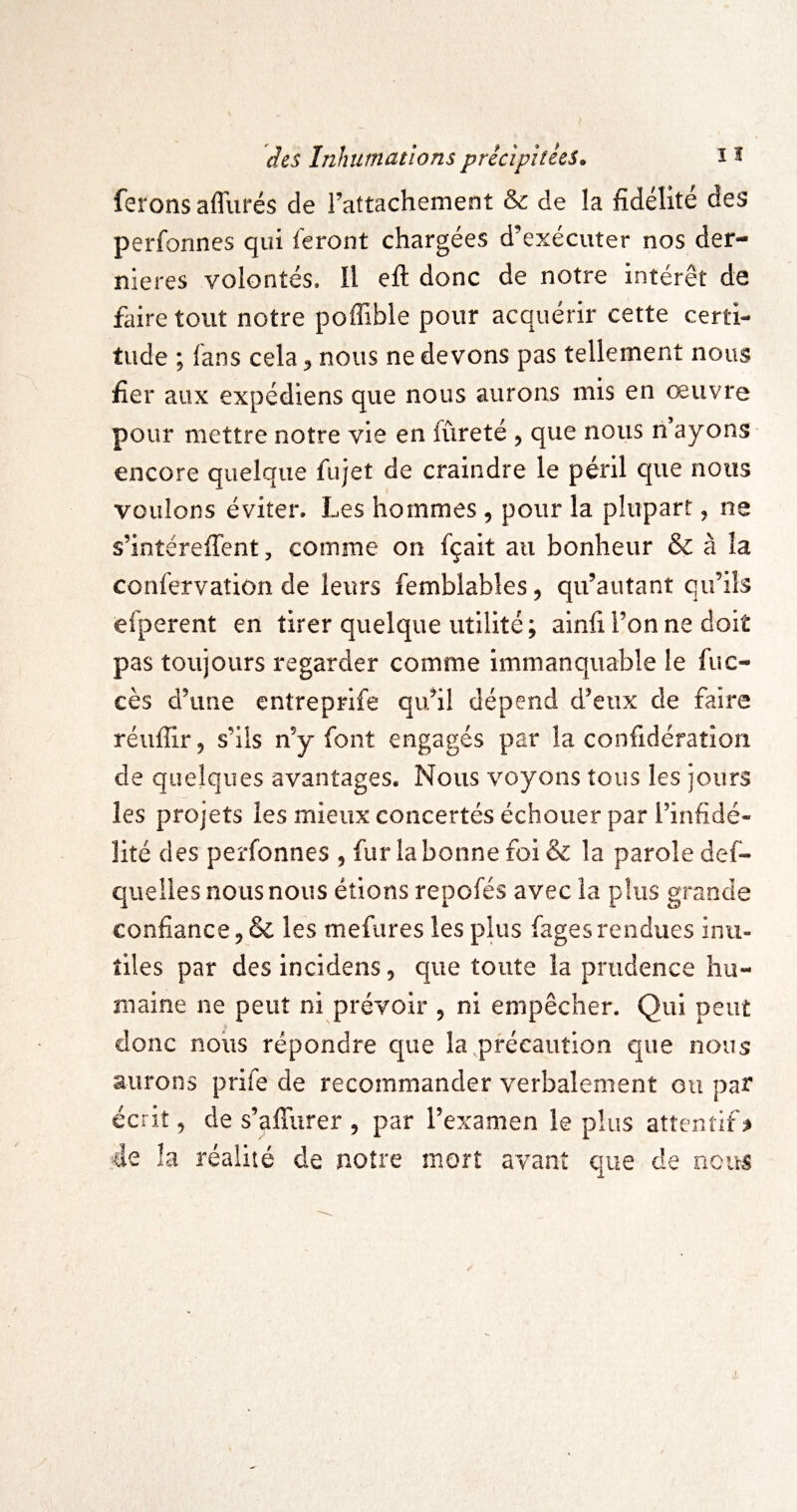 ferons afllirés de rattachement & de la fidélité des perfonnes qui feront chargées d’exécuter nos der¬ nières volontés. Il efl; donc de notre intérêt de faire tout notre poffible pour acquérir cette certi¬ tude ; fans cela ^ nous ne devons pas tellement nous fier aux expédions que nous aurons mis en œuvre pour mettre notre vie en fureté , que nous n ayons encore quelque fujet de craindre le péril que nous voulons éviter. Les hommes , pour la plupart, ne s’intéreflent, comme on fçait au bonheur & à la confervation de leurs femblabîes ^ qu’autant qu’ils efperent en tirer quelque utilité; ainfi l’on ne doit pas toujours regarder comme immanquable le fuc- cès d’une entreprife qu’il dépend d’eux de faire réiiffir^ s’ils n’y font engagés par la confidéraîîon de quelques avantages. Nous voyons tous les jours les projets les mieux concertés échouer par l’infidé¬ lité des perfonnes , fur la bonne foi & la parole def- queiles nous nous étions repofés avec la plus grande confiance, & les mefures les plus fages rendues inu¬ tiles par desincidens, que toute la prudence hu¬ maine ne peut ni prévoir , ni empêcher. Qui peut donc nous répondre que la précaution que nous aurons prife de recommander verbalement ou par écrit 5 de s’afîiirer , par l’examen le plus attentif de la réalité de notre mort avant que de nous