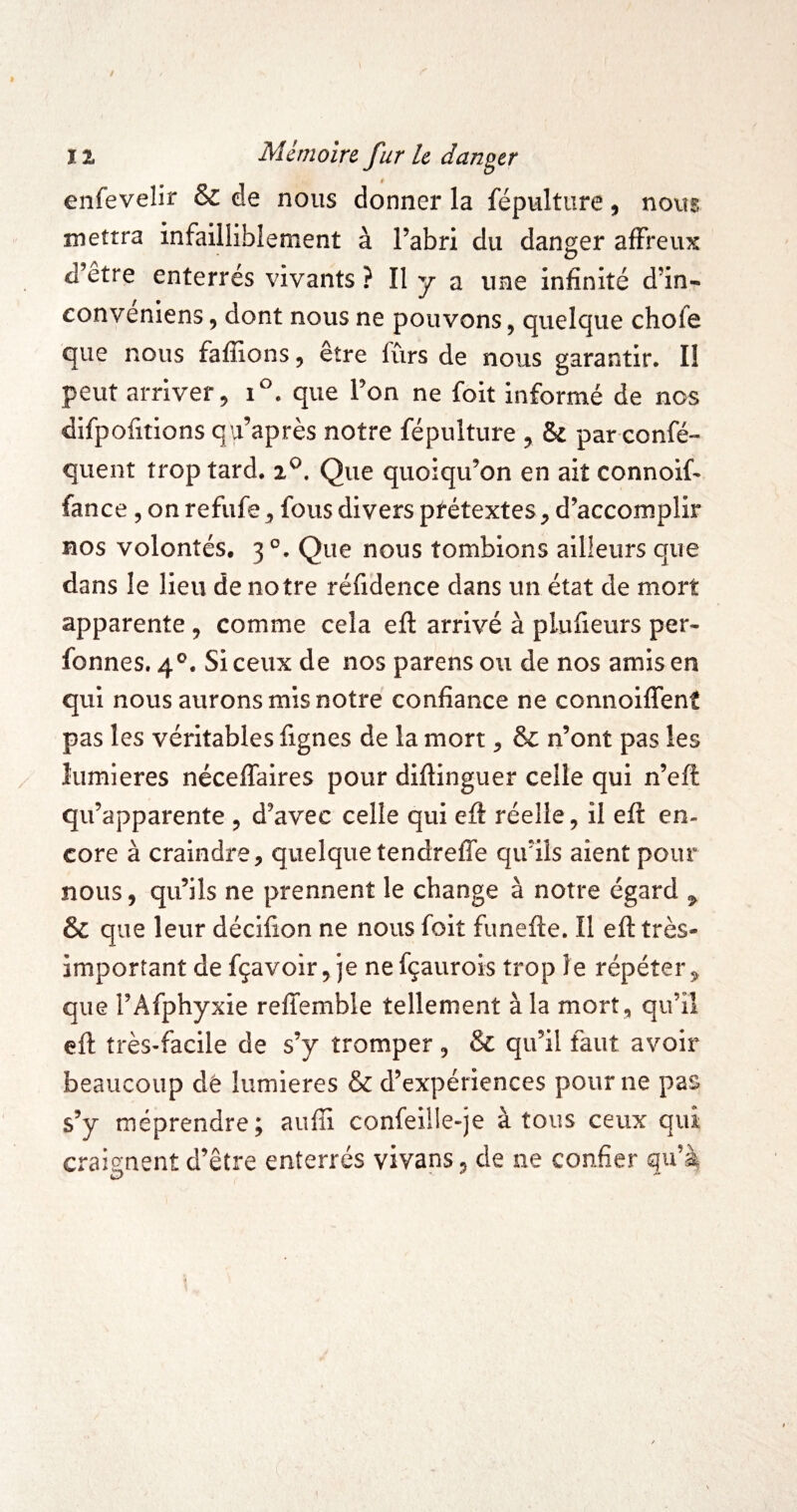 enfevelir & de nous donner la fépulture, nous mettra infailliblement à l’abri du danger affreux d’etre enterrés vivants ? II y a une infinité d’in- eonveniens, dont nous ne pouvons, quelque chofe que nous faffions, être fûrs de nous garantir. I! peut arriver 9 que Ton ne foit informé de nos difpofitions qu’après notre fépulture y & par confé- quent trop tard. Que quoiqu’on en ait connoif- fance, on refufe ^ fous divers prétextes y d’accomplir nos volontés. 3°. Que nous tombions ailleurs que dans le lieu de notre réfidence dans un état de mort apparente , comme cela efl arrivé à plufieurs per- fonnes. 4®. Si ceux de nos parens ou de nos amis en qui nous aurons mis notre confiance ne connoiffent pas les véritables fignes de la mort ^ & n’ont pas les lumières néceffaires pour diftinguer celle qui n’eft qu’apparente ^ d’avec celle qui eft réelle, il efl: en¬ core à craindre, quelque tendreffe qu’ils aient pour nous, qu’ils ne prennent le change à notre égard ^ & que leur décifion ne nous foit funefte. Il efl: très- important de fçavoir, je ne fçaurois trop le répéter, que l’Afphyxie reffemble tellement à la mort, qu’il efl: très-facile de s’y tromper , & qu’il faut avoir beaucoup dê lumières & d’expériences pour ne pas s’y méprendre; auffi confeille-je à tous ceux qui craignent d’être enterrés vivans, de ne confier qu’^