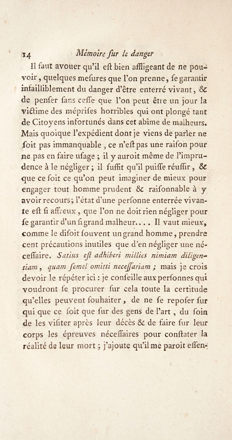 Il faut avouer qu’il eft bien affligeant de ne pou¬ voir, quelques mefures que l’on prenne, fegarantir infailliblement du danger d’être enterré vivant, & - de penfer fans ceffe que l’on peut être un jour la viftime des méprifes horribles qui ont plongé tant de Citoyens infortunés dans cet abîme de malheurs. Mais quoique l’expédient dont je viens de parler ne foit pas immanquable , ce n’eftpas une raifon pour ne pas en faire ufage ; il y aiiroit même de l’impru¬ dence à le négliger ; il fuffit qu’il puiffe réuffir , & que ce foit ce qu’on peut imaginer de mieux pour engager tout homme prudent &: raifonnable à y avoir recours; l’état d’une perfonne enterrée vivan¬ te eft fi aÆeux , que l’on ne doit rien négliger pour fe garantir d’un fi grand malheur.., . Il vaut mieux, comme le difoit fouvent un grand homme, prendre cent précautions inutiles que d’en négliger une né- ceflaire, Satius ef adhiberi miLlus nimiam dillgen- tiam ^ quam femd omitti mceffariam ; mais je crois devoir le répéter ici : je confeille aux perfonnes qui voudront fe procurer fur cela toute la certitude qu’elles peuvent fouhaiter, de ne fe repofer fur qui que ce foit que fur des gens de l’art , du foin de les vifiter après leur décès & de faire fur leur corps les épreuves néceffaires pour conftaîer la réalité da leur mort ; j’ajoute qu’il me paroît efîen-