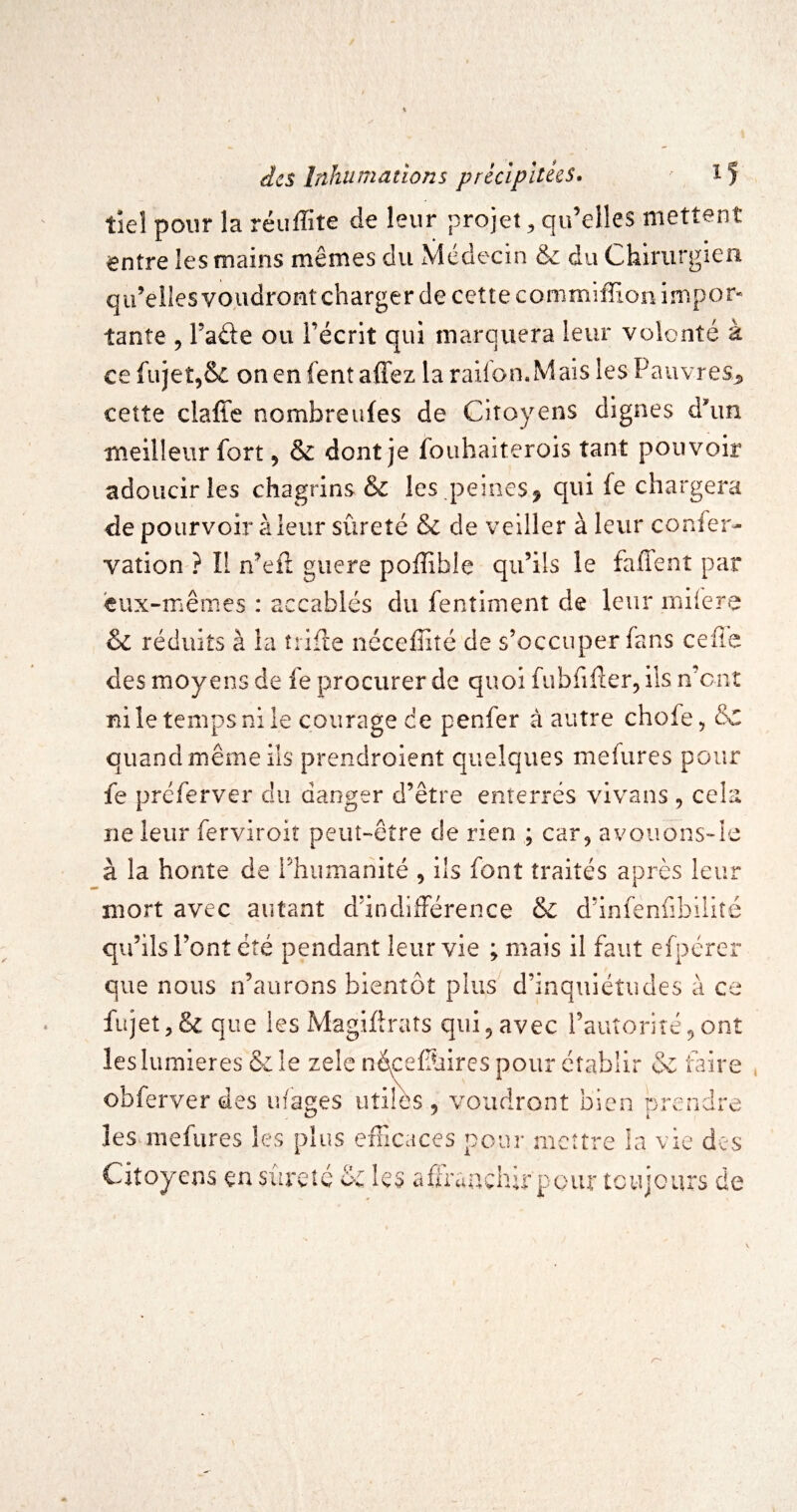 tieî pour la réuffite de leur projet^ qu’elles mettent entre les mains mêmes du Médecin & du Chirurgien qu’elles voudront charger de cette commiffion impor¬ tante 5 Fade ou l’écrit qui marquera leur volonté à ce fujet^Sc onenfentaffez laraifon.Mais les PauvreSjî, cette claffe nombreufes de Citoyens dignes à\m meilleur fort, & dont je foiihaiterois tant pouvoir adoucir les chagrins & les peines^ qui fe chargera de pourvoir à leur sûreté & de veiller à leur confer- vation ? Il n’eft guère poffible qu’ils le faffent par eux-mêmes : accablés du fenîimenî de leur miiere & réduits à la trîfle ncceffiîé de s’occuper fans celle des moyens de fe procurer de quoi fubfiflerj ils n’cnî ni le temps ni le courage de penfer à autre chofe, &C quand même ils prendroient quelques mefures pour fe préferver du danger d’être enterrés vlvans , cela ne leur ferviroiî peut-être de rien ; car^ avoiions-Ie à la honte de l’humanité , ils font traités après leur mort avec autant d’indifférence & d’infènfibiiiîé qu’ils l’ont été pendant leur vie ; mais il faut efpérer que nous n’aurons bientôt plus d’inquiétudes à ce fiijet,& que les Magiflrats qui^ avec rauîoriîé^onî les lumières & le zelc néceffaires pour établir & faire obferver des ufages utiles , voudront bien prendre îes^mefures les plus erTicaces pour mettre la vie des Citoyens en sûreté & les aflTauchu-pour toujours de
