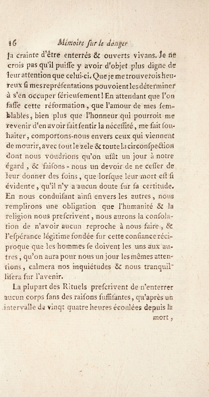 Ja draînte d^êtré enterfés & ouverts vivans. le iléJ crois pas qu il puiffe y avoir d^oi>jef plus digrle de leur attention que celui-ci^ Que je me trouvetois heu¬ reux fi mesrepréfentations pduvoientlesdétefminef à s’en OGcuper férieufementîEn attendant que Ton fafTe cette réformation , que ramour de mes fem- blables^ bien plus que l’honneur qui pourroit me revenir d’en avoir fait fentir la néceffité, me fait fou- baitery comportons-nous envers ceux qui viennent de mourir, avec to ut îe zele & toute la circonfpedf ioU dont nous voudrions qu’on iifât un jour à notre égard ^ & faifons - nous un devoir de ne cefier de^ leur donner des foins, que lorfque leur mort tÛ û évidente, qu’il n’y a aucun doute fur fa certitude. En nous conduifant ainfi envers les autres, nous remplirons une obligation que rhiimanité & la religion nous prefcrivent, nous aurons la confola- tien de n’avoir aucun reproche à nous faire , & Fefpérance légitime fondée fiir cette confiance réci¬ proque que les hommes fe doivent les uns aux au¬ tres , qu’on aura pour nous un jour les mêmes atten¬ tions 5 calmera nos inquiétudes &C nous tranquil*' lifera fur Favenir. La plupart des Rituels prefcrivent de n’enterrer aucun corps fans des raifons fuffifantes, qu’après un inter^ralle vinq: quatre heures écoulées depuis la mort,