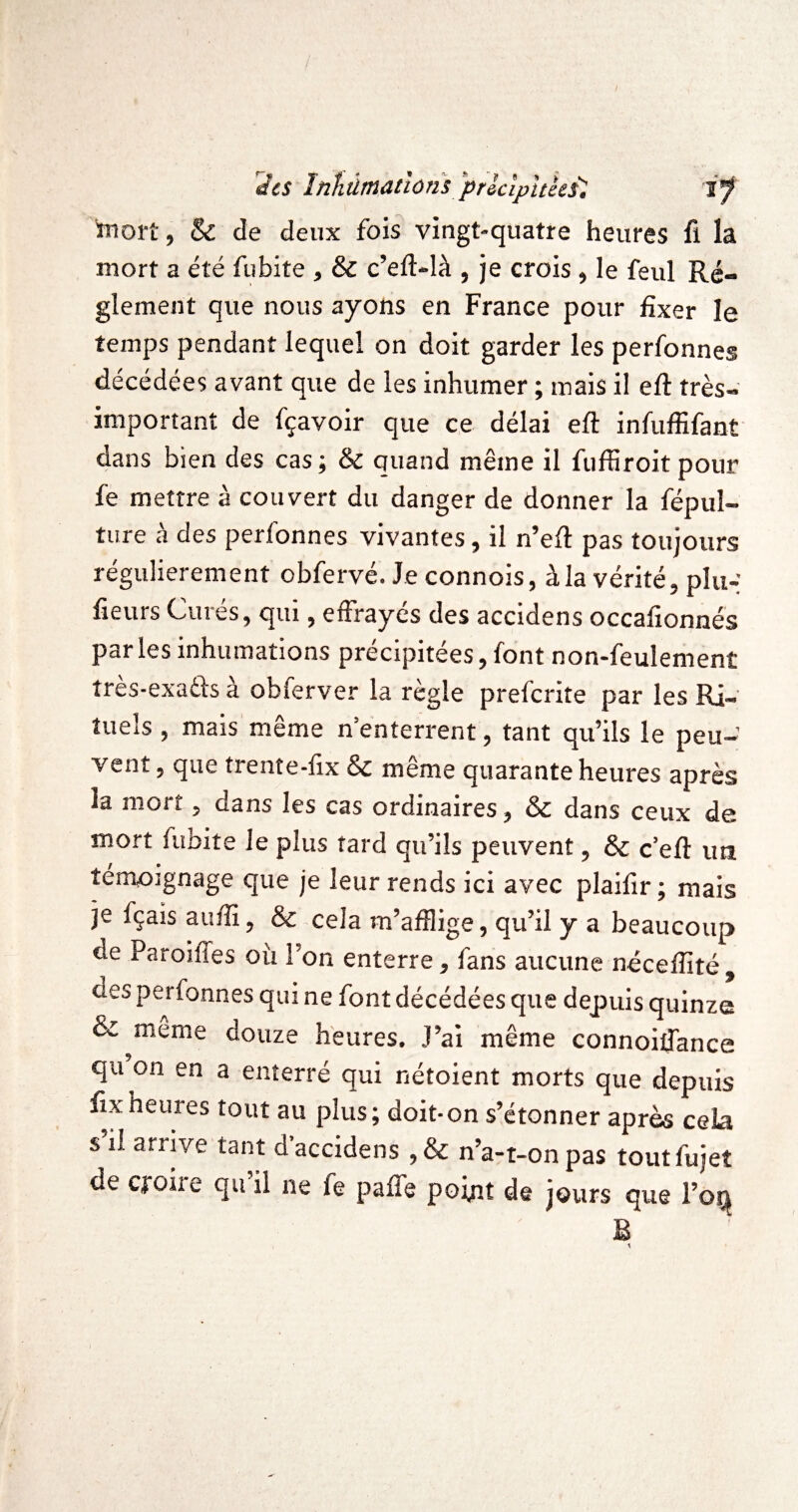des înhùmatlûns 'prlcipttkil i'f mort, & de deux fois vingt-quatre heures fi la mort a été fiibite , & c’eft-là , je crois, le feul Ré¬ glement que nous ayons en France pour fixer le temps pendant lequel on doit garder les perfonnes décédées avant que de les inhumer ; mais il efi: très- important de fçavoir que ce délai efi: infufiifant dans bien des cas; & quand même il fufiiroit pour fe mettre à couvert du danger de donner la fépul- ture à des perfonnes vivantes, il n’efi pas toujours régulièrement obfervé. Je connois, à la vérité, plu-; fieurs Cures, qui, effrayés des accidens occafionnés parles inhumations précipitées, font non-feulement tres-exatfs a obferver la règle prefcrite par les Ri¬ tuels , mais'même n’enterrent, tant qu’ils le peu¬ vent, que trente-fix ôc même quarante heures après la mort, dans les cas ordinaires, & dans ceux de mort fubite le plus tard qu’ils peuvent, 6c c’efi: im témoignage que je leur rends ici avec plaifir; mais je fçais aufiî, & cela m’afflige, qu’il y a beaucoup de Paroiffes où l’on enterre, fans aucune nécefiité , des perfonnes qui ne font décédées que depuis quinze 6c meme douze heures. J’ai même connoiffance qu on en a enterré qui nétoient morts que depuis fixheuies tout au plus; doit-on s’étonner après cela s’il arrive tant d’accidens ,& n’a-t-on pas toutfujet de cjroire qu il ne fe paffe point de jours que l’oi;^