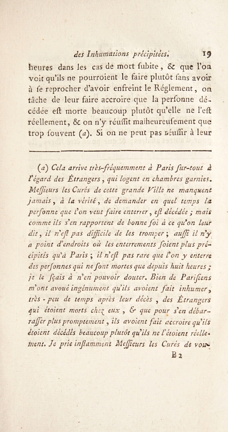 des Inhutnnnons prkipitksl ï 9 heures dans les cas de mort fubite, & que l’ou voit qidils ne pourroient le faire plutôt fans avoir à fe reprocher d’avoir enfreint le Réglement, on tâche de leur faire accroire que la perfonne dé^ cédée eft morte beaucoup plutôt qu’elle ne l’eft réellement5 & on n’y réuffit maiheureufement que trop fouvent {a). Si on ne peut pas néuffir à leur {pi) Cela arrive tris-friqiiemment d Paris fiir^tout à f egard des Étrangers ^ qui logent en chambres garnies^ Mefjhurs les Curés de cette grande Ville ne manquent jamais ^ à la vérité, de demander en quel temps la perfonne que don veut faire enterrer ^ ef décédée ; mais comme ils s^en rapportent de bonne foi à ce qiion leur dit J iPnejlpas difficile de les tromper'^ ^tiff il n*y a point d’'endroits où les enterrements foient plus pré^ cipités qCà Paris ; il nefl pas rare que don y enterre, des perjonnes qui ne font mortes que depuis huit heures ; je le fçais à ri en pouvoir douter. Bien de Parifiens ni ont avoué ingénument quils avoient fait inhumer^ très - peu de temps après leur décès , des Étratigers qui étaient morts chc^ eux , & que pour s\n débar- raffer plus promptement, ils avoient fait accroire quils étaient décédés beaucoup plutôt qu ils ne tétoient réelle¬ ment* Je prie infamment Meffeurs les Curés de