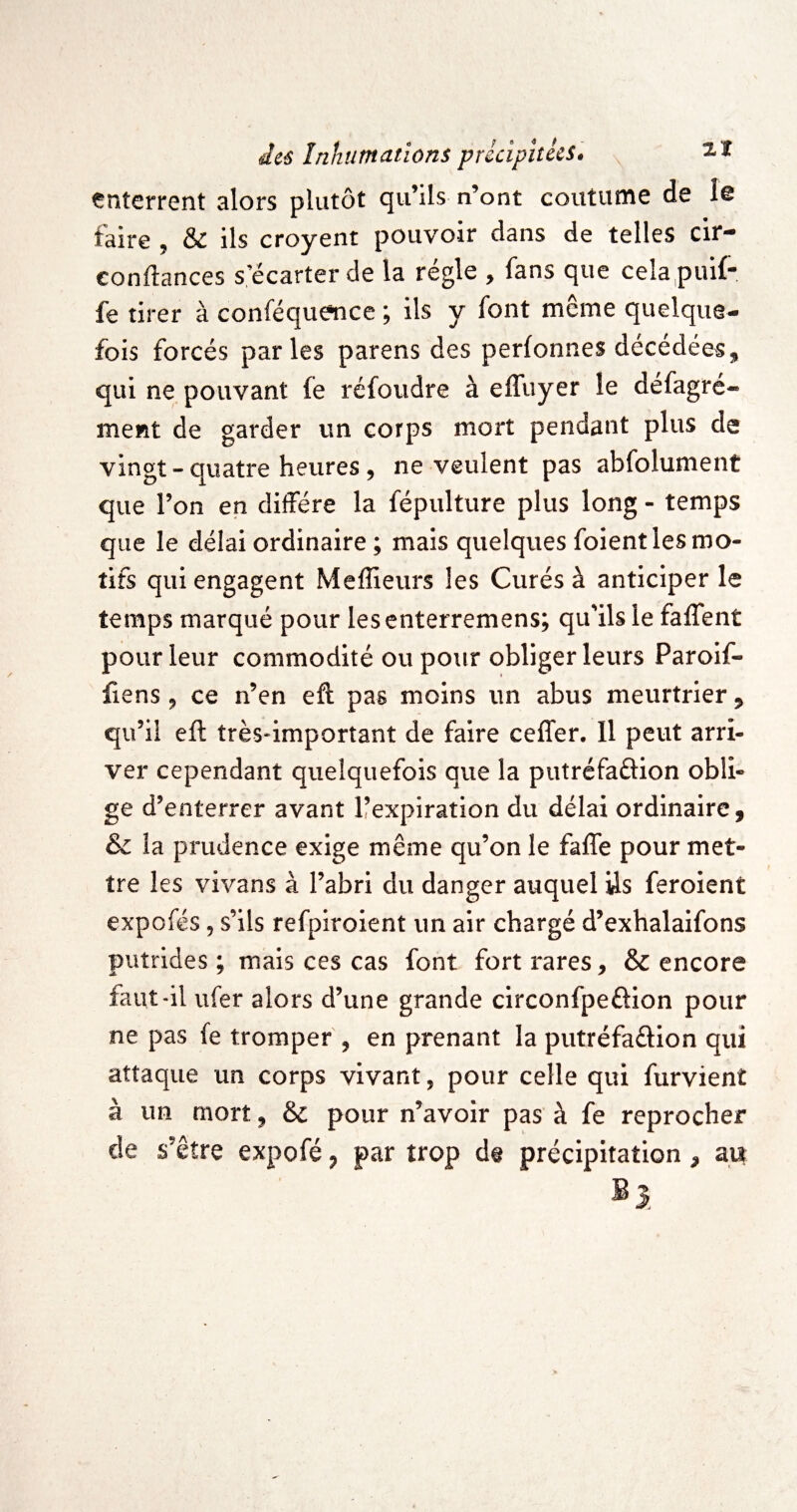 enterrent alors plutôt qu’ils n’ont coutume de îe taire , & ils croyent pouvoir dans de telles cir- confiances s’écarter de la régie , fans que celapuif- fe tirer à conféquence ; ils y font même quelque¬ fois forcés parles parens des perfonnes décédées,, qui ne pouvant fe réfoiidre à effuyer le défagré- ment de garder un corps mort pendant plus de vingt - quatre heures, ne veulent pas abfolument que l’on en diffère la fépulture plus long - temps que le délai ordinaire ; mais quelques foient les mo¬ tifs qui engagent Meflieurs les Curés à anticiper le temps marqué pour lesenterremens; qu’ils le faffent pour leur commodité ou pour obliger leurs Paroif- fiens 9 ce n’en eft pas moins un abus meurtrier, qu’il eft très'important de faire ceffer. Il peut arri¬ ver cependant quelquefois que la putréfaftion obli¬ ge d’enterrer avant Ifexpiration du délai ordinaire, & la prudence exige même qu’on le faffe pour met¬ tre les vivans à l’abri du danger auquel Us feroient expofés 5 s’ils refpiroient un air chargé d’exhalaifons putrides; mais ces cas font fort rares, & encore faut-il ufer alors d’une grande circonfpeflion pour ne pas fe tromper , en prenant la putréfaélion qui attaque un corps vivant, pour celle qui furvient à un mort, & pour n’avoir pas à fe reprocher de s’être expofé, par trop de précipitation, au ®3,