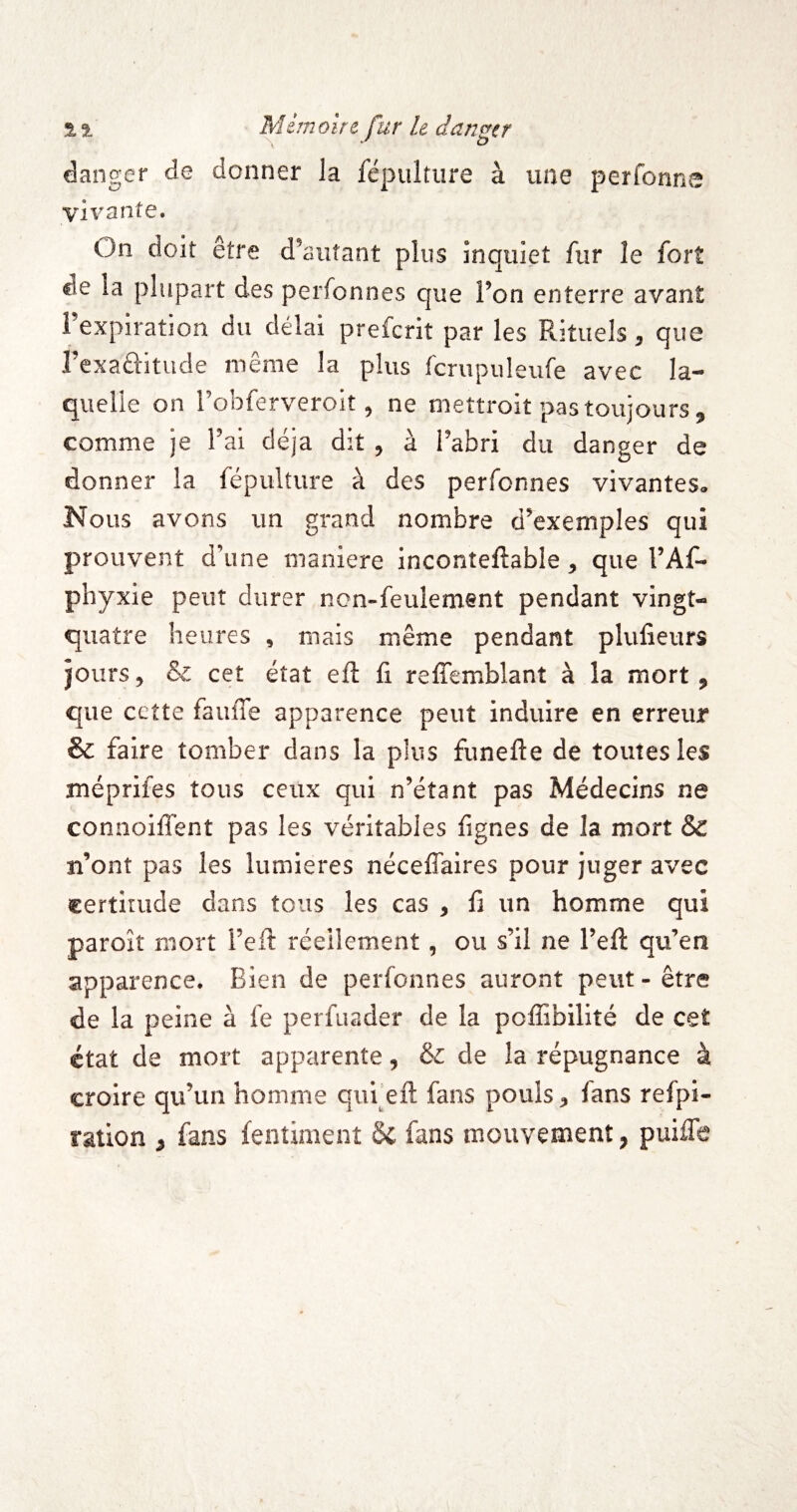 \ O danger de donner la fépulture à une perfonn e vivante. On doit être d’autant plus inquiet fur le fort de la plupart des perfonnes que l’on enterre avant l’expiration du délai prefcrit par les Rituels, que l’exaftitude même la plus fcrupuleufe avec la¬ quelle on robferveroit, ne mettroit pas toujours, comme je l’ai déjà dit , à l’abri du danger de donner la fépulture à des perfonnes vivantes. Nous avons un grand nombre d’exemples qui prouvent d’une maniéré inconteftable, que l’Af- phyxie peut durer non-feulement pendant vingt- quatre heures , mais même pendant plufieurs jours, & cet état eft fi relTemblant à la mort, que cette fauffe apparence peut induire en erreur & faire tomber dans la plus funefte de toutes les méprifes tous ceux qui n’étant pas Médecins ne connoilTent pas les véritables lignes de la mort & n’ont pas les lumières néceflaires pour juger avec certitude dans tous les cas , fi un homme qui paroît mort l’eft réellement, ou s’il ne l’eft qu’en apparence. Bien de perfonnes auront peut-être de la peine à fe perfuader de la poffibilité de cet état de mort apparente, & de la répugnance à croire qu’un homme qufeft fans pouls, fans relpi- ration , fans fentiment de fans mouvement, puiiTe