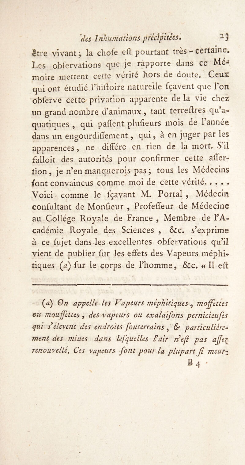 • être vivant ; la chofe ell: pourtant très - certaine. Les obfervations que je rapporte dans ce Me- îîioirc îîicttcnt ccttc vente iiors de doute* Ceux qui ont étudié rhüloire naturelle fçavent que l’on obferve cette privation apparente de la vie chez un grand nombre d’animaux, tant terreftres qu’a¬ quatiques , qui paffent pluiieurs mois de 1 année. dans un engourdiffement, qui, à en juger par les apparences ^ ne diffère en rien de la mort* S il falloir des autorités pour confirmer cette affer- tion, je n’en manquerois pas; tous les Médecins font convaincus comme moi de cette vérité. « • • • Voici comme le fçavant M. Portai , Médecin confultant de Monfieur , ProfefTeur de Médecine au Collège Royale de France , Membre de l’A¬ cadémie Royale des Sciences , &c* s’exprime à ce (ujet dans les excellentes obfervations qu’iî vient de publier fur les effets des Vapeurs méphi» tiques (^2) fur le corps de l’homme, ôcc* « Il eft (iî) On appelle les Vapeurs méphitiques, moffettes ou mouffettes, des vapeurs ou exalaifons pernicieufes qui déleverit des endroits fouterrains , & particuliére¬ ment des mines dans lefquelles Pair îiejl pas ajje^ renouvcllé. Ces vapeurs font pour la plupart Ji meur^ B 4 '