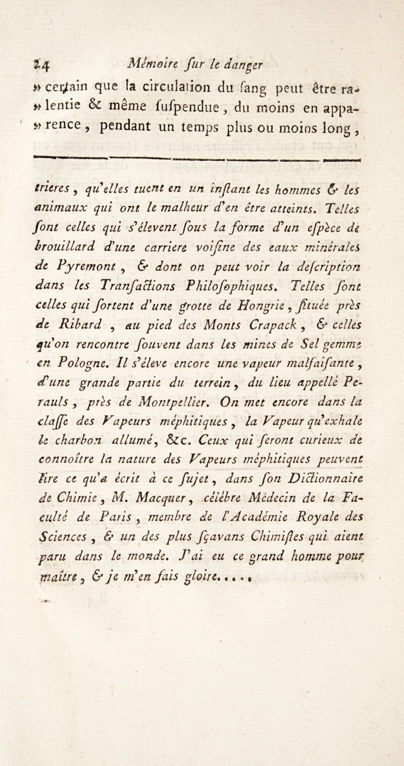» ccï^am que la circiilasion du fang peut être ra- » lentie & même furpendue, du moins en appa- w rence , pendant un temps plus ou moins long , trieres , qu elles tuent en un mflant les hommes & Us animaux qui ont U malheur cTen être atteints^ Telles font celles qui ^éhvent fous la forme d'un efphce de brouillard d'une carrière voifine des eaux minérales de Pyremont , & dont on peut voir la defeription dans Us TranfaBions Philofophiques. Telles font celles qui fortent d'une frotte de Hongrie , jïtuée près de Ribard , au pied des Monts Crapack , & celles qu'on rencontre fouvent dans les mines de Sel gemme en Pologne. Il s^éUve encore une vapeur malfaifante , d'une grande partie du terrein, du lieu appelle Pc- rauls , près de Montpellier. On met encore dans la claffe des Vapeiirs méphitiques , la Vapeur qu exhale le charbon allumé^ &c. Ceux qui feront curieux de connaître la nature des Vapeurs méphitiques peuvent tire ce qu a écrit à ce fujet, dans fon DiBionnaire de Chimie ^ M. Macquer, .célébré Médecin de la Fa* culté de Paris , membre de l'Académie Royale des Sciences , & un des plus fçavans Chimijîes qui aient paru dans U monde. P ai eu ce grand homme pour maître ^ & je m\n fais gloire^ « •. «