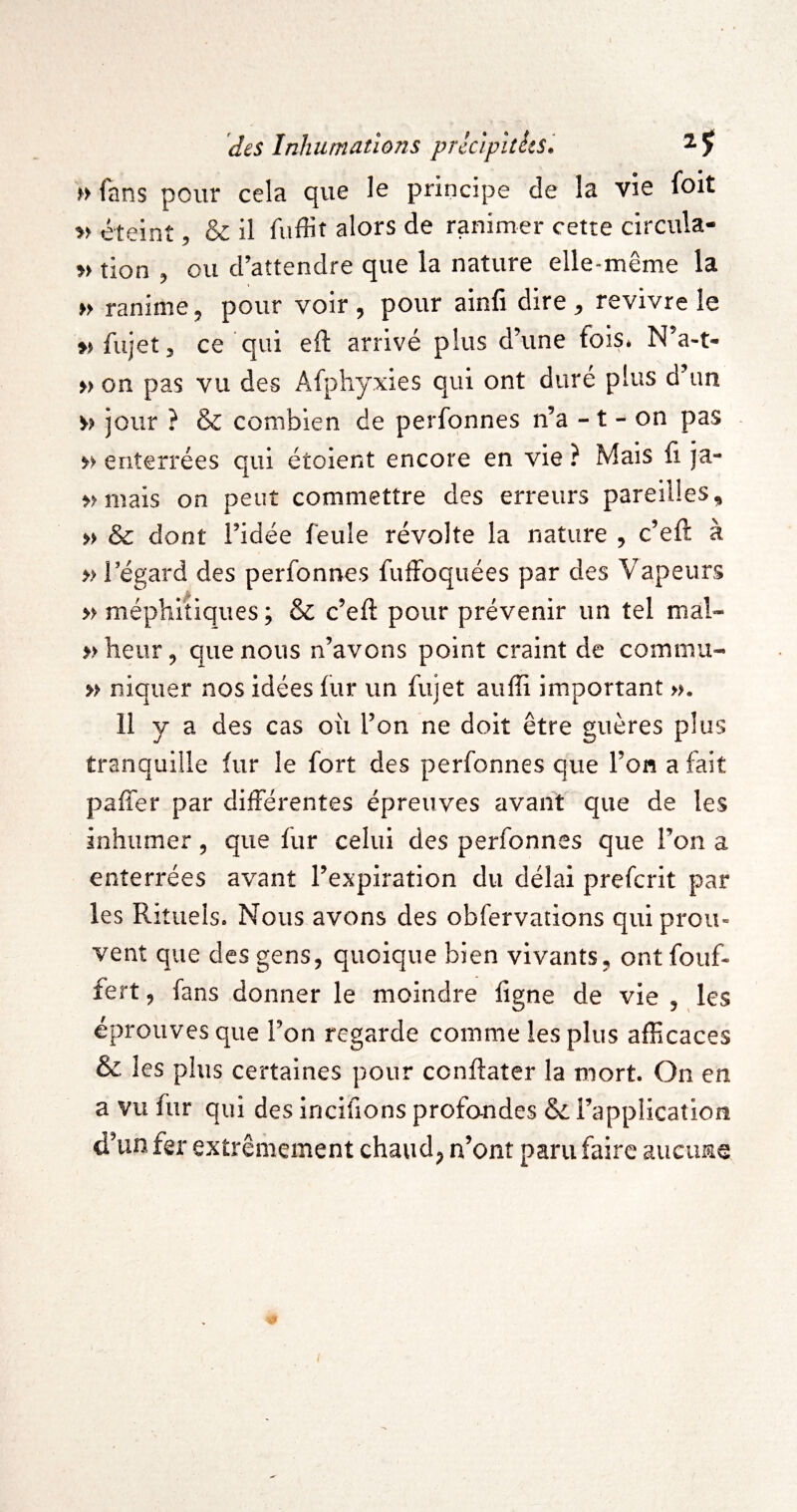 >> fans pour cela que lo principe de la vie foit » éteint, & il fuffit alors de ranimer cette circula- tion 5 ou d’attendre que la nature elle*même la » ranime, pour voir , pour ainfi dire ^ revivre le ^jfujetj ce qui eft arrivé plus d’une foiSé N’a-t- » on pas vu des Afphyxies qui ont duré plus d'un M jour ? & combien de perfonnes n’a -1 - on pas » enterrées qui étoient encore en vie ? Mais fi ja- »Miiais on peut commettre des erreurs pareilles, » & dont ridée feule révolte la nature , c’eft à » régard des perfonnes fufFoquées par des Vapeurs » méphitiques ; & c’eft pour prévenir un tel mal- »heur, que nous n’avons point craint de commu- » niquer nos idées fur un fujet aulîi important ». 11 y a des cas où l’on ne doit être guères plus tranquille fur le fort des perfonnes que l’on a fait paffer par différentes épreuves avant que de les inhumer, que fur celui des perfonnes que l’on a enterrées avant l’expiration du délai prefcrit par les Rituels» Nous avons des obfervations qui prou¬ vent que des gens, quoique bien vivants, ont fouf- fert, fans donner le moindre figne de vie , les éprouves que l’on regarde comme les plus afficaces & les plus certaines pour conftater la mort. On en a vu fur qui des incifions profondes l’application d’un fer extrêmement chaud, n’ont paru faire aucune