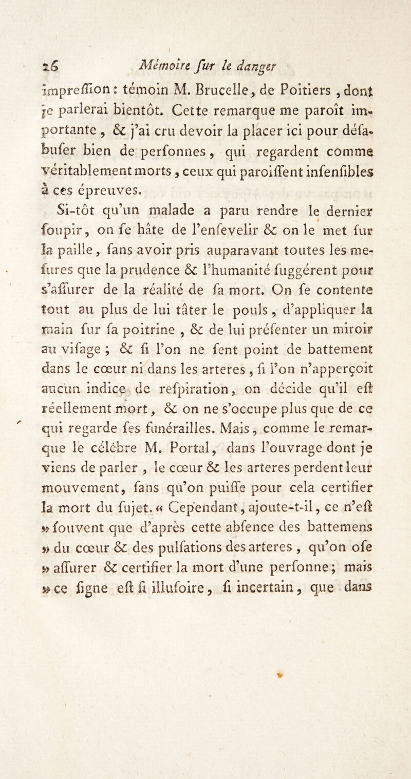 impreffion: témoin M. Brucelle^ de Poitiers jdont je parlerai bientôt. Cette remarque me paroît im¬ portante 5 6c j’ai cru devoir la placer ici pour défa- biifer bien de perfonnes, qui regardent comme véritablement morts 5 ceux qui paroiflent infenfibles à ces épreuves. Si-tôt qu’un malade a paru rendre le dernier foupir, on fe hâte de l’enfevelir & on le met fur la paille, fans avoir pris auparavant toutes lesme- fures que la prudence & rhumanlté fuggérent pour s’affurer de la réalité de fa mort. On fe contente fout au plus de lui tâter le pouls, d’appliquer la main fur fa poitrine , & de lui préfenter un miroir au vifage ; & fi l’on ne fent point de battement dans le cœur ni dans les arteres ^ fi l’on n’apperçoit anclm indice de refpîration, on décide qu’il eft 4. réeliement mort, & on ne s’occupe plus que de ce qui regarde fes funérailles. Mais, comme le remar¬ que le célébré M. Portai, dans l’ouvrage dont je viens de parler , le cœur & les arteres perdent leur mouvement, fans qu’on puiffe pour cela certifier la mort du fujet.« Cependant,ajoute-t-il, ce n’efi »>fouventque d’après cette abfence des battemens » du cœur & des pulfations des arteres , qu’on ofe » affurer & certifier la mort d’une perfonne; mais ce fjgne efi: fi illufoire, fi incertain, que dans