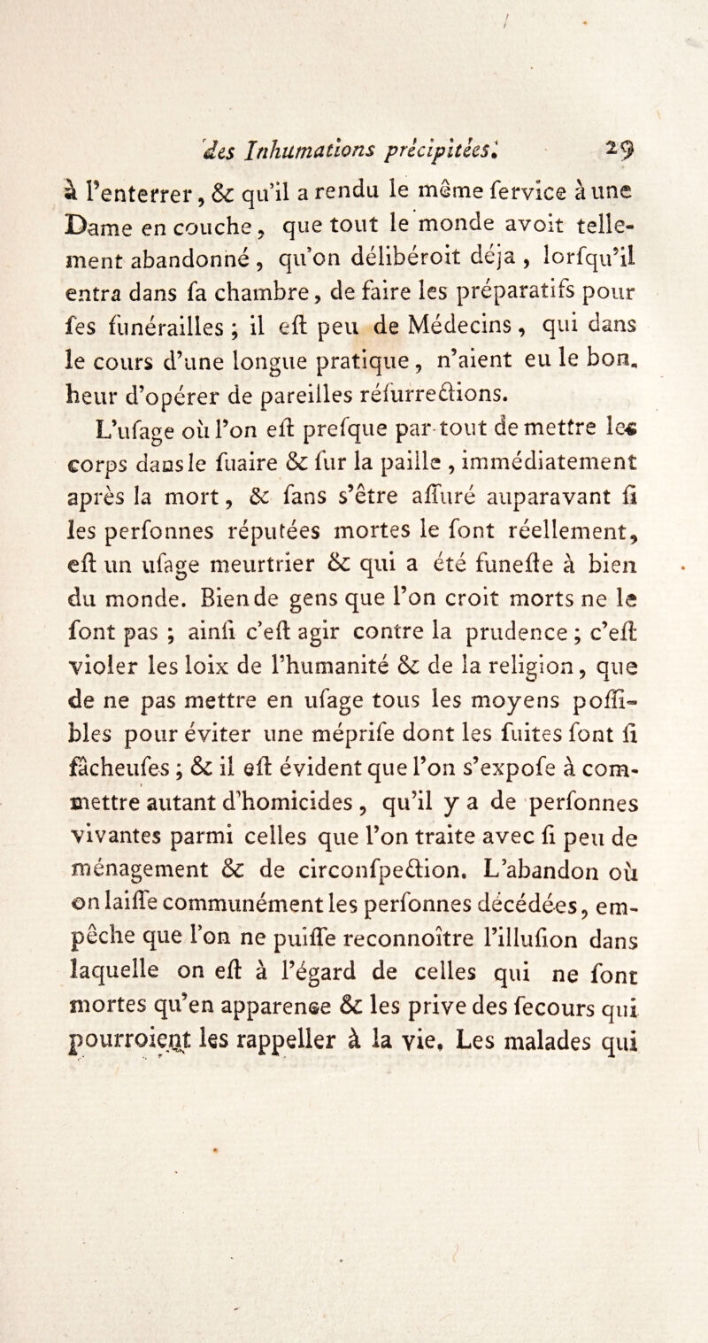 / / des Inhumations pricipltéesl ^9 à l’enterrer, & qu il a rendu le même fervice aune Dame en couche ^ que tout le monde avoit telle¬ ment abandonné , qu on déllbérolt déjà , lorfqu’U entra dans fa chambre, de faire les préparatifs pour fes funérailles ; il eft peu de Médecins, qui dans le cours d’une longue pratique, n’aient eu le bon. heur d’opérer de pareilles réfurreûions. L’ufage où l’on eft prefque par-tout de mettre le4 corps dans le fuaire & fur la paille , immédiatement après la mort, & fans s’être affuré auparavant ü les perfonnes réputées mortes le font réellement, eft un ufage meurtrier & qui a été funefte à bien du monde. Bien de gens que l’on croit morts ne le font pas ; ainft c’eft agir contre la prudence ; c’eft violer les loix de l’humanité & de la religion, que de ne pas mettre en ufage tous les moyens poffî- blés pour éviter une méprife dont les fuites font fî fâcheufes ; & il eft évident que l’on s’expofe à com- » mettre autant d’homicides , qu’il y a de perfonnes vivantes parmi celles que l’on traite avec ft peu de ménagement &c de circonfpeftion. L’abandon où on lailTe communément les perfonnes décédées, em¬ pêche que l’on ne puifTe reconnoître rillufion dans Iac|uelle on eft à l’égard de celles qui ne font mortes qu’en apparence & les prive des fecours qui pourroient les rappelier à la vie. Les malades qui