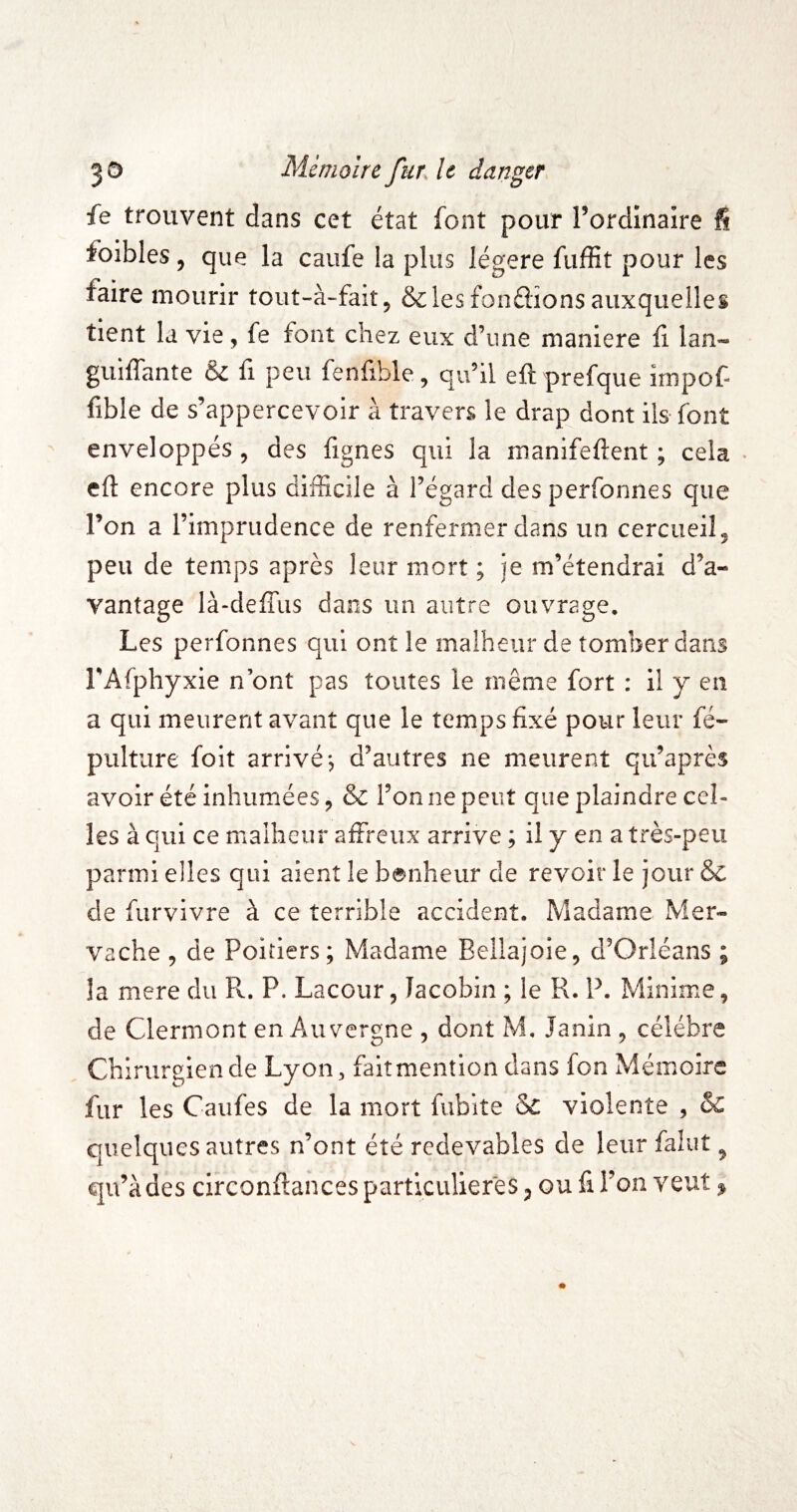 fe trouvent dans cet état font pour rordinaire fi foibles, que la caufe la plus légère fuffit pour les faire mourir tout-à-fait, &lesfon£iions auxquelles tient la vie, fe font chez eux d’une maniéré fi lan- guiflante & fi peu fenfible, quhl eft prefque impof- fible de s’appercevoir à travers le drap dont ils font enveloppés , des fignes qui la manifeftent ; cela • eft encore plus difficile à l’égard des perfonnes que l’on a l’imprudence de renfermer dans un cercueil ^ peu de temps après leur mort ; je m’étendrai d’a¬ vantage là-defTiis dans un autre ouvrage. Les perfonnes qui ont le malheur de tomber dans l’Afphyxie n ont pas toutes le même fort : il y en a qui meurent avant que le temps fixé pour leur fé- pulture foit arrivé, d’autres ne meurent qu’après avoir été inhumées, & l’on ne peut que plaindre cel¬ les à qui ce malheur affreux arrive ; il y en a très-peu parmi elles qui aient le benheur de revoir le jour & de furvivre à ce terrible accident. Madame Mer- vache , de Poitiers; Madame Bellajoie, d’Orléans ; la mere du R. P. Lacour, Jacobin ; le R. P. Minime, de Clermont en Auvergne , dont M, Janin ^ célébré Chirurgien de Lyon, fait mention dans fon Mémoire fur les Caufes de la mort fubite &C violente , &C quelques autres n’ont été redevables de leur falut ^ qu’à des circonftances particulières ^ ou fi l’on veut ^ i