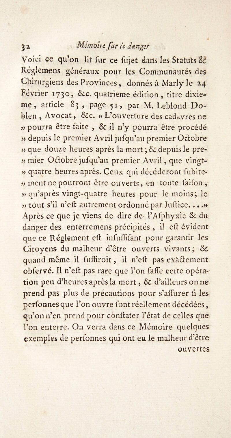 Voici ce qu’on Ht fur ce fujet dans les Statuts & Réglemens généraux pour les Communautés des Chirurgiens des Provinces, donnés à Marly îe 24 Février 1730, &c. quatrième édition, titre dixiè¬ me, article 83 , page 51, par M. Leblond Do- blen , Avocat, &c* « L’ouverture des cadavres ne » pourra être faite , & il n’y pourra être procédé » depuis le premier Avril jiifqu’au premier Oélobre » que douze heures après la mort ; & depuis îe pre- » mier Oûobre jufqu’au premier Avril, que vingt- » quatre heures après. Ceux qui décéderont fubite- ?) ment ne pourront être ouverts, en toute faiion , » qu’après vingt^quatre heures pour le moins; le » tout s’il n’efl autrement ordonné par Juflice.. • .>> Après ce que je viens de dire de- l’Afphyxie & du. danger des enterremens précipités , il eft évident que ce Réglement eft infuffifant pour garantir les Citoyens du malheur d’être ouverts vivants ; & quand même il fuffiroit, il n’efl: pas exàftement obfervé. Il n’efl: pas rare que l’on faflTe cette opéra¬ tion peu d’heures après la mort, & d’ailleurs on ne prend pas plus de précautions pour s’affurer û les perfonnes que l’on ouvre font réellement décédées, qu’on n’en prend pour conflater l’état de celles que l’on enterre. On verra dans ce Mémoire quelques exemples de perfonnes qui ont eu le malheur d’être ouvertes