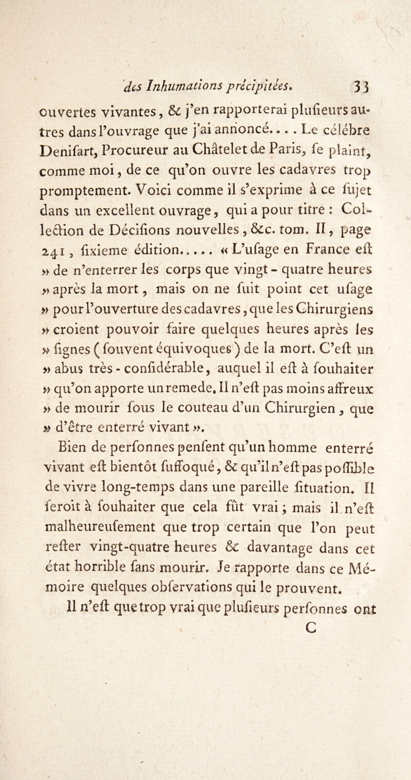 ouvertes vivantes, & j’en rapporterai pliifieurs au¬ tres dans l’ouvrage que j’ai annoncé.... Le célébré Denifart, Procureur au Châtelet de Paris, fe plaint, comme moi, de ce qu’on ouvre les cadavres trop promptement. Voici comme il s’exprime à ce fujet dans un excellent ouvrage, qui a pour titre : Col- leâion de Dédiions nouvelles , &c. tom. II, page 241, fixieme édition.« L’ufage en France ell » de n’enterrer les corps que vingt - quatre heures M après la mort, mais on ne fuit point cet ufage « pour l’ouverture des cadavres, que les Chirurgiens » croient pouvoir faire quelques heures après les fignes ( fouvent équivoques) de la mort. C’eft un » abus très - conlidérable, auquel il eft à fouhaiter « qu’on apporte unremede. Il n’eft pas moins affreux » de mourir fous le couteau d’un Chirurgien, que » d’être enterré vivant ». Bien de perfonnes penfent qu’un homme enterré vivant ell bientôt fuffoqué, & qu’iln’ell pas polîible de vivre long-temps dans une pareille lituation. Il feroit à fouhaiter que cela fût vrai ; mais il,n’ell malheureufement que trop certain que l’on peut relier vingt-quatre heures & davantage dans cet état horrible fans mourir. Je rapporte dans ce Mé¬ moire quelques obfervations qui le prouvent, il n’ell que trop vrai que plufieurs perfonnes ont C