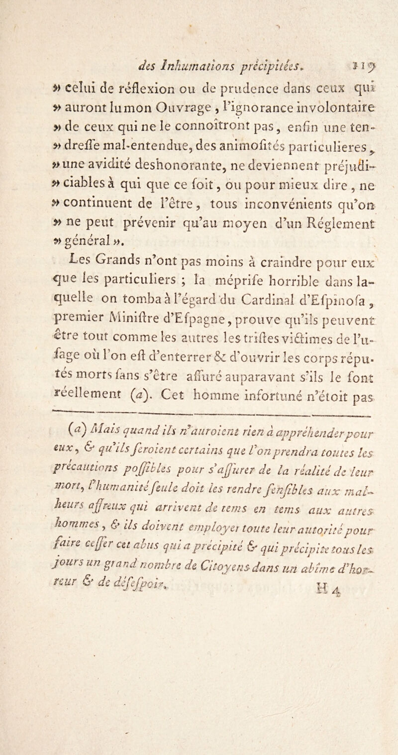 ■’ll dis Inhumations précipitées. f i f' celui de réflexion ou de prudence dans ceux qui »> auront lunion Ouvrage , l'ignorance involontaire » de ceux qui ne le connoîtronî pas, enfin une ten- drefle mafientendue, des animofiîés partiGuIieres,, ^ une avidité déshonorante^ ne deviennent préjiidi- ciablesà qui que ce foit, ou pour mieux dire , ne » continuent de Fêîre, tous inconvénients qifion ne peut prévenir qu’au moyen d’un Réglement général ». Les Grands n’ont pas moins à craindre pour eux que les particuliers ; la méprife horrible dans la¬ quelle on tomba à l’égard du Cardinal d’Efpinofa , premier ]\'ïinifl:re d’Efpagne, prouve qu’ils peuvent être tour comme les autres les triftes viûimes del’ii» fage ou Ton eft d’enterrer & d’ouvrir les corps répu¬ tés morts fans s’être affiiré auparavant s’ils le font réellement (a). Cet homme infortuné n’étoit pas (^) Alais quand ils n^aiiroiem rien à appréhender pour eux^ & qu ils fer oient certains que Von prendra toutes les précautions pofibles pour sajurer de la réalité de leur mort^ l'hurnanitéfeule doit les rendre fenfbles aux mal^ heurs afmix qui arrivent de teins en teins aux autres ho urnes J Ir ils doivent etnployet toute leur autorité pour' faire ce fer cet abus qui a précipité ^ qui précipite tous les jours un grand nombre de Citoyens dans un abîme ækost^ rcur & de défefpoir^.._ . 1^.