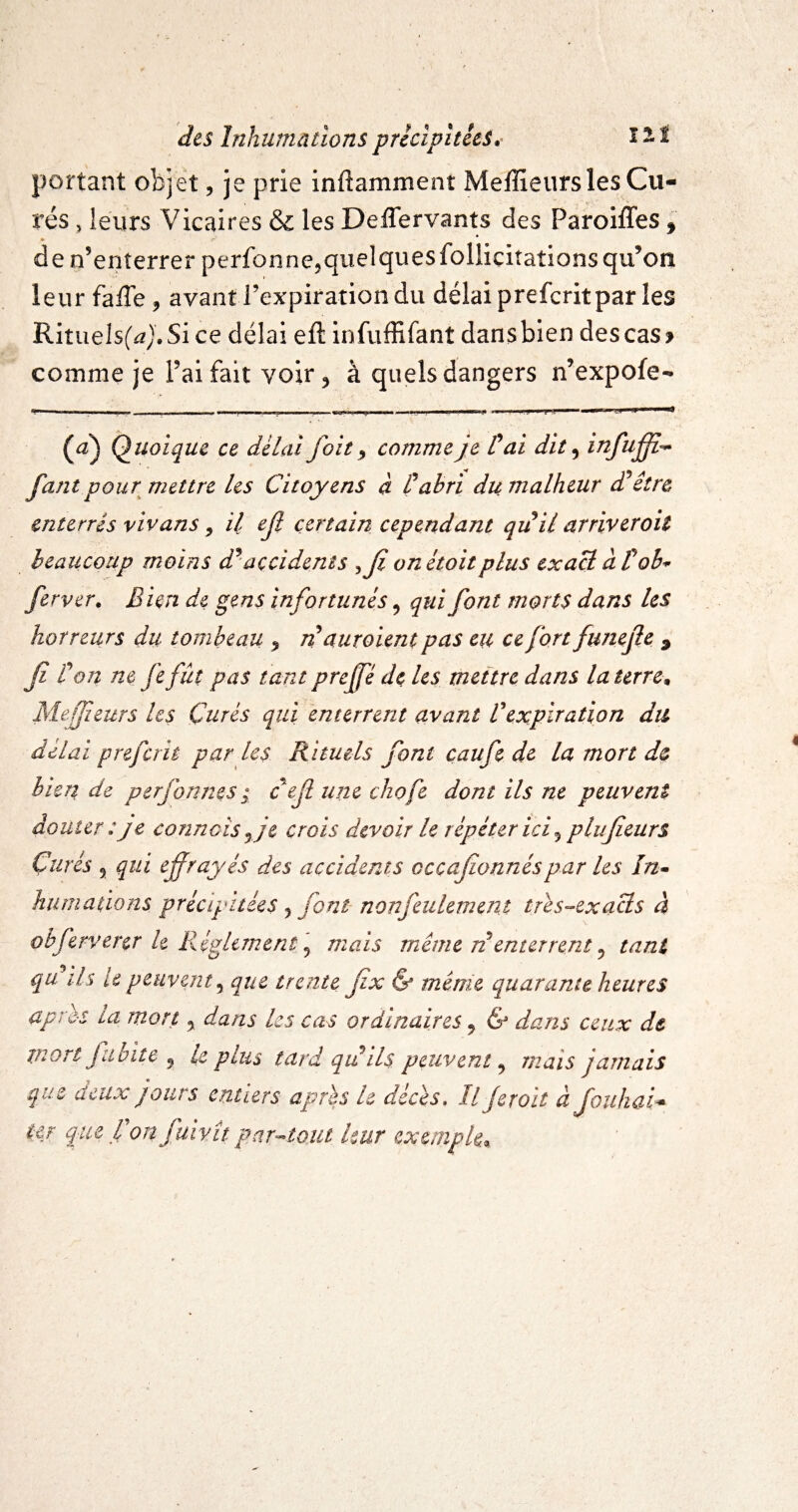 portant objet, je prie inftamment Meffieurs les Gu¬ idés , leurs Vicaires & les Deffervants des Paroiffes, » de n’enîerrerperfonnejquelquesfolliciîations qu’on leur fa/Te ^ avanti’expirationdu délai prefcritpar les RitiieIs(^).Si ce délai efl: infuffifant dans bien des cas > comme je l’ai fait voir 5 à quels dangers n’expofe- (^) Quoique ce delai foie ^ comme je C ai dit ^ infufî-^ fant pour mettre Us Citoyens à P abri du malheur dPêîre enterrés vivans ^ il ef certain cependant quil arriveroit heaiicoup moins d^’accidents ^Ji onétoitplus exaB àPob^ ferver. Bien de gens infortunés, qui font morts dans les horreurs du tombeau ^ n auroient pas eu ce fort funefie ^ ji ton ne fe fût pas tant prejfé dç les mettre dans la terres Aleffieurs les Curés qui enterrent avant Vexpiration du délai prefcrit par les Rituels font caufe de la mort de bien de perjonms ; c^efl une chofe dont ils ne peuvent douter :je connais ^ je crois devoir le répéter ici ^ plufeurs Curés 5 qui ef rayés des accidents ocçafionnés par les In» hîimations précipitées ^ font nonfeulement tres-^exacls à obfervercr h Réglement ^ mais meme ri enterrent ^ tant qu ils le peuvent^ que trente fx & même quarante heures après la mort y dans les cas ordinaires y & dans ceux de mort fiibite y le plus tard qii ils peuvent y mais jamais que deux jours entiers après h décès, U Jeroit àfouhai* ur que P on fuivît par-^tout leur exemple^.