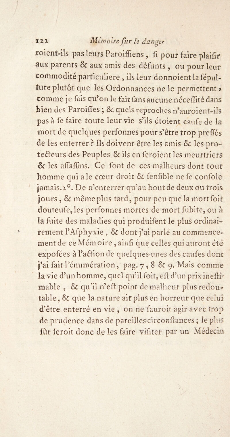roient-ils pas leurs Paroiffiens, fi pour faire plaifîr aux parents & aux amis des défunts , ou pour leur commodité particulière , ils leur donnoientîafépul- ture plutôt que les Ordonnances ne le permettent 9 comme je fais qifon le fait fans aucune néceffité dans bien des Paroiffes ; & quels reproches n’auroient-ils pas à fe faire toute leur vie s’ils étoient caufe de la mort de quelques perfonnes pour s’être trop preffés de les enterrer ? Ils doivent être les amis & les pro» tecleurs des Peuples,& ils en feroientles meurtriers & les affaffins. Ce font de ces malheurs dont tout homme qui ale cœur droit & fenfible nefe confole jamais,!^. De n’enterrer qu’au bout de deux ou trois jours 5 & même plus tard, pour peu que la mortfoit douteiife,les perfonnes mortes de mort fubite, ou à la fuite des maladies qui produifent le plus ordinai¬ rement l’Afphyxie ^ & dont j’ai parlé au commence¬ ment de ce Mémoire ,ainfi que celles qui auront été expofées à l’aêfion de quelques-unes des caiifes dont j’ai faitrénumératicn, pag. 7,8 Se 9. Mais comme la vie d’unhomme, quel qu’il foit, efl: d’un prixinefîr mable , Se qu’il n’eft point de malheur plus redou¬ table, Se que la nature ait plus en horreur que celui d’être enterré en vie , on ne fauroit agir avec trop de prudence dans de pareilles circooftances ; le plus fur feroit donc de les faire vifiter par un Médecm