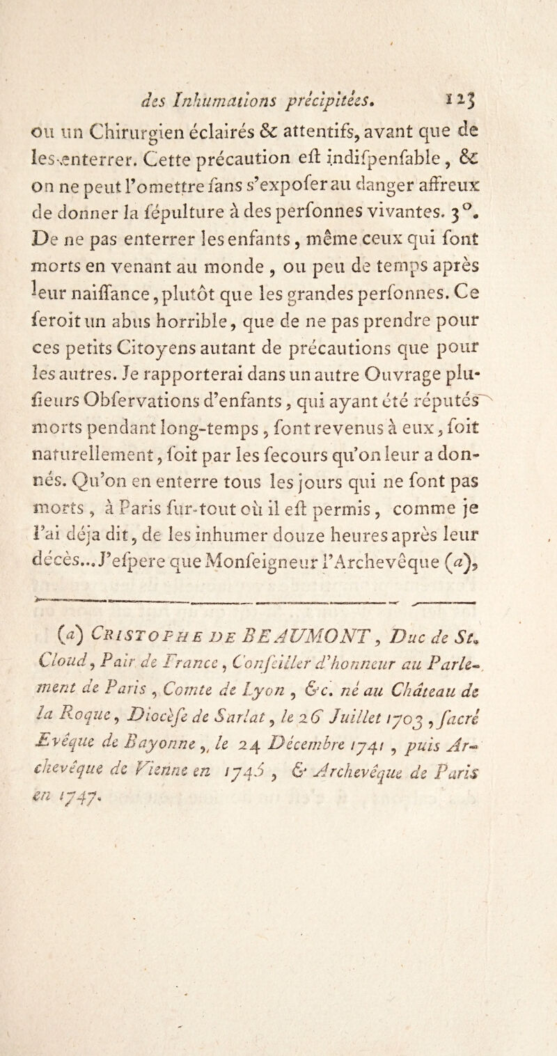 ou un Chirurgien éclairés & attentifs, avant que de les-.enterrer. Cette précaution eft indifpenfable, & on ne peut l’omettre fans s’expofer au danger aôreiix de donner la fépulture à des perfonnes vivantes. 3°. De ne pas enterrer les enfants, même ceux qui font morts en venant au monde ^ ou peu de temps après ^eiir naiffance,plutôt que les grandes perfonnes. Ce feroitun abus horrible, que de ne pas prendre pour ces petits Citoyens autant de précautions que pour les autres. Je rapporterai dans un autre Ouvrage plu- iîeurs Obfervations d’enfants, qui ayant été réputés' morts pendant îong^temps , font revenus à eiix^ foit naturellement, foit par les fecours qu’on leur a don* nés. Qu’on en enterre tous les jours qui ne font pas morts, à Paris fur-tout oii il eft permis , comme je l’ai déjà dit, de les inhumer douze heures après leur décès... J’efpere que Monfeigoeur l’Archevêque (iî) CîusTOPHE DE BEAUMONT^ Duc de Su Cloud9 Pair de France , Confciller ddionneur au Parler, ment de Paris , Comte de Lyon , &c, né au Château de la Phoque ^ Diocéfe de Snrlat ^ h 2.6 Juillet lyo^ ^facrê Eveqiie de hayon ne 9^ le 24 ^Décembre ^ puis chevêque de Vienne m , & Ajcluvêque de Paris en ^y4y>*