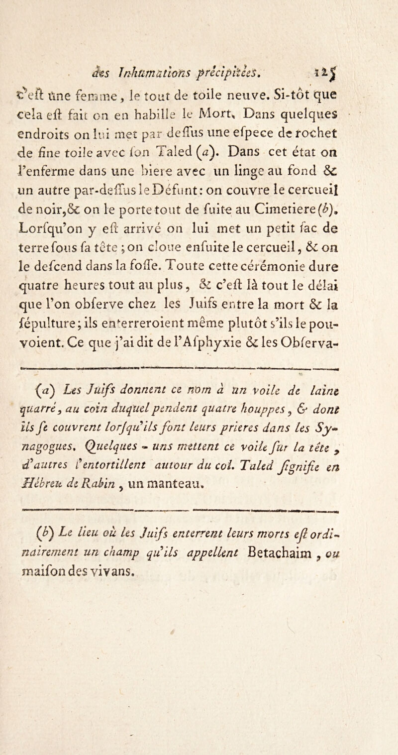 âts înhumàtwns pricipiths. ï r ûne femme , le îoiit de toile neuve. Si-tôt que cela eft fait on en habille le Mort, Dans quelques endroits on lui met par deffus une efpece de fochet de fine toile avec Ion Taled (^z). Dans cet état on renferme dans une bieie avec un linge au fond & un autre par-deffas le Défunt: on couvre le cercueil de noir^ôc on le porte tout de fuite au Cimeriere(^). Lorfqu’on y eft arrivé on lui met un petit fac de terre fous fa tête ; on cloue enfuite le cercueil, &on le defeend clans la fofte. Toute cette cérémonie dure quatre heures tout au plus, & c’eft là tout le délai que Ton obferve chez les Juifs entre la mort & la fépulture; ils en^erreroient même plutôt s’ils le pou- voient. Ce que j’ai dit de l’Afphyxie & les Obferva- Les Juifs donnent ce mm à un voile de laine qiiarréy au coin duquelpend^ent quatre houppes ^ & dont ils fe couvrent lorjqitils font leurs prières dans Us Sy^ nagogues. Quelques » uns mettent ce voile far la tête ^ autres CentorîilUnt autour du coL TaUd Jignifie en Hébreu de Rabin ^ un manteau. Le lieu où les Juifs enterrent leurs morts ef ordi^* nairement un champ quils appellent Betachaim ^ ou maifon des vivans.