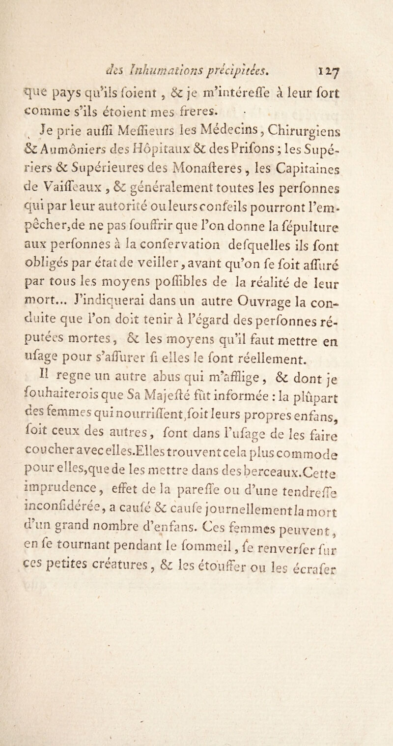 que pays qu’ils foient , & je m’intéreffe à leur fort comme s’ils étoient mes freres. Je prie auffi Meffieurs les Médecins, Chirurgiens & Aumôniers des Hôpitaux & desPrifons ; les Supé- riers &c Supérieures des Monafteres, les Capitaines de VaifTeaux , & généralement toutes les perfonnes qui par leur autorité ou leurs confeils pourront l’em- pêcher,de ne pas fouffrir que l’on donne la fépulture aux perfonnes à la confervation defquelles ils font obligés par état de veiller, avant qu’on fe foit affuré par tous les moyens poffibles de la réalité de leur mort... J’indiquerai dans un autre Ouvrage la con¬ duite que l’on doit tenir à l’égard des perfonnes ré¬ putées mortes, & les moyens qu’il faut mettre en iifage pour s’affurer fi elles !e font réelienienL Il régné im autre abus qui m’afflige , & dont je fouhaiîerois que Sa Majefté fût informée : la plûpart des femmes qui nourriffènt/oit leurs propres enfans, foit ceux des autres, font dans i’ufage de les faire coucher avecelles.Eüestrouventcela plus commode pour elles,que de les mettre dans desberceaux.Cette imprudence, efFet de la pareffe ou d’une tendreffle inconfidéree, a caufé & caufe joiirnellementlamorî ü’iin grand nombre d’enfans. Ces femmes peuvent, en ie tournant pendant le fommeil, fe renverfer fur CCS petites créatures, & les etoiiber ou les écrafer