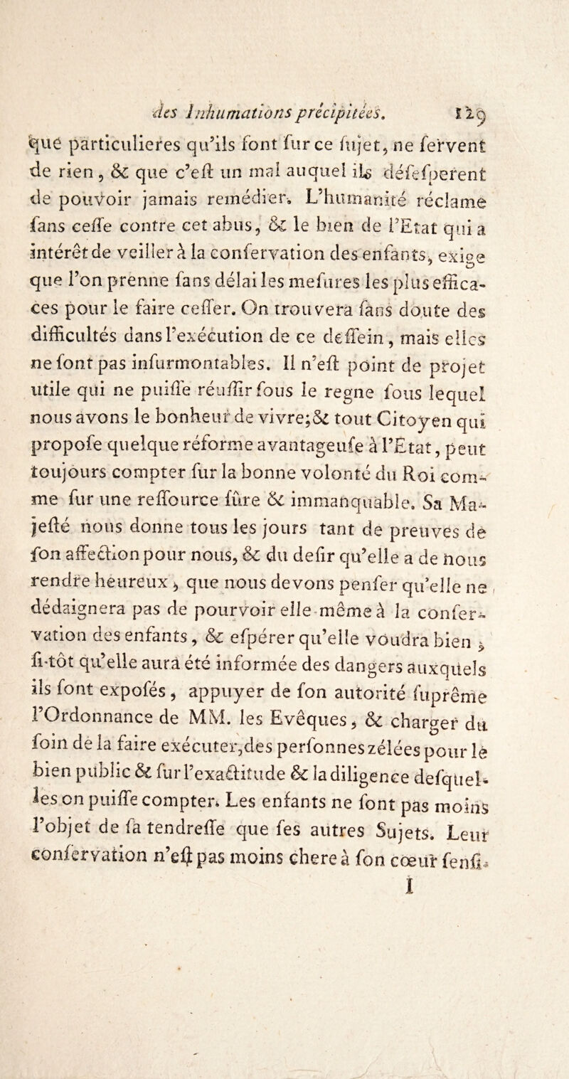 particulières qu’ils font fur ce fujet^ ne fervent de rien 5 & que c’eft un mai auquel il^ défefperent de pouvoir jamais remédier-, Ldiunianité réclame fans eeffe contre ceî abus, & le bien de l’Etat qui a intérêt de veiller à la confervation des enfants, exioe que l’on prènne fans délai les mefures les plus effica¬ ces pour le faire ceffer. On trouvera fans dqiite des difficultés dans l’exécution de ce deflein, mais elles nefont pas infurmontables. Il n’efl point de pfoiet utile qui ne puiflé réuffirfous le régné fous lequel nous avons le bonheur de vivre;& tout Citoyen qui propofe quelque réforme avantageufe à l’Etat, peut toujours compter fur la bonne volonté du Roi eom-- me fur une reffource fûre & immanquable. Sa Ma- jefté nous donne tous les jours tant de preuves de fon affection pour nous, & du defir qu’elle a de nous rendre heureux >, que nous devons penfer qu’elle ne , dédaignera pas de pourvoir elle-même à la confer¬ vation des enfants, & efpérer qu’elle voudra bien j fi-tôt qu’elle aura été informée des dangers auxquels ils font expofés, appuyer de fon autorité fuprêrne l’Ordonnance de MM. les Evêques, & charger du foin dé la faire exécuter,des perfonneszéléespour lé bien public & furrexaélitude & la diligence defquel* les on puiffe compter* Les enfants ne font pas moins l’objet delatendreffe que fes autres Sujets. Leur confervation n’e^pas moins chereà fon cœur fenfi^ I