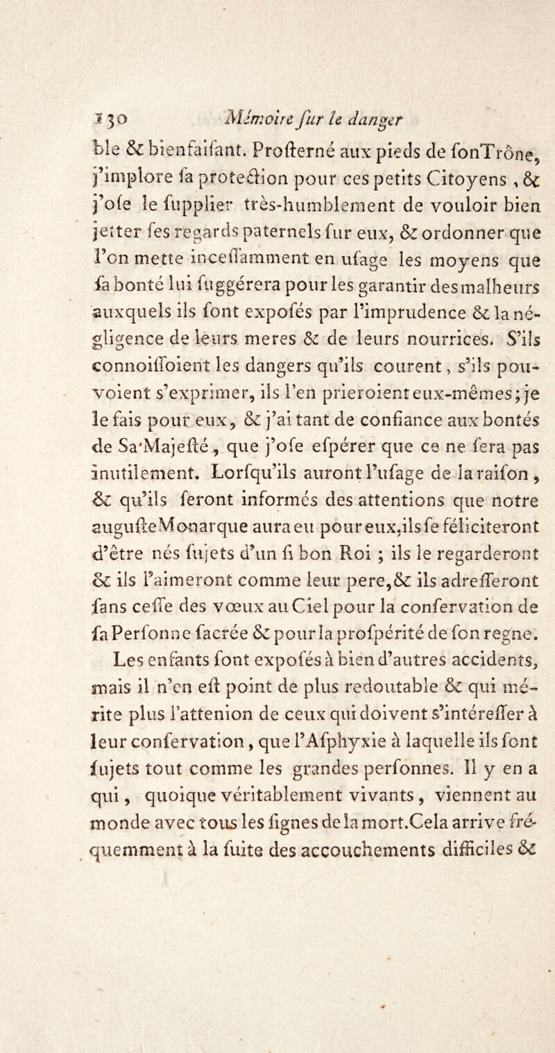 ble & bienfaifant. Profterné aux pieds de fonTrône, j’iniplore la proteâion pour ces petits Citoyens , & j’o(e le fupplier très-'humblement de vouloir bien jetter fes regards paternels fur eux^ & ordonner que Fon mette inceOamnient en ulage les moyens que fa bonté lui fiiggérera pour les garantir des malheurs auxquels ils font expofés par l’imprudence & la né¬ gligence de leurs meres & de leurs nourrices. S’ils connoilToient les dangers qu’ils courent > s’ils pou- voient s’exprimer, ils Pen prieroienteux-mêmes; je le fais pour eux, & j’ai tant de confiance aux bontés de Sa'Majefté, que j’ofe efpérer que ce ne fera pas inutilement. Lorfqu’ils auront l’ufage de iaraifon, & qu’ils feront informés des attentions que notre aiigufteMonarque aura eu pour eiiXjilsfe féliciteront d’être nés fujets d’un fi bon Roi ; ils le regarderont & ils raimeront comme leur pere,&: ils adrefleront fans celle des vœux au Ciel pour la confervation de faPerfonne facrée Sc pour la profpériîé de fon régné. Les enfants font expofés à bien d’autres accidents;, mais il n’en efi: point de plus redoutable & qui mé¬ rite plus iattenion de ceux qui doivent s’intéreffer à leur confervation, que l’Afphyxie à laquelle ils font fujets tout comme les grandes perfonnes. Il y en a qui, quoique véritablement vivants, viennent au monde avec tous les fignes de la mort.Cela arrive fré¬ quemment à la fuite des accouchements difficiles &