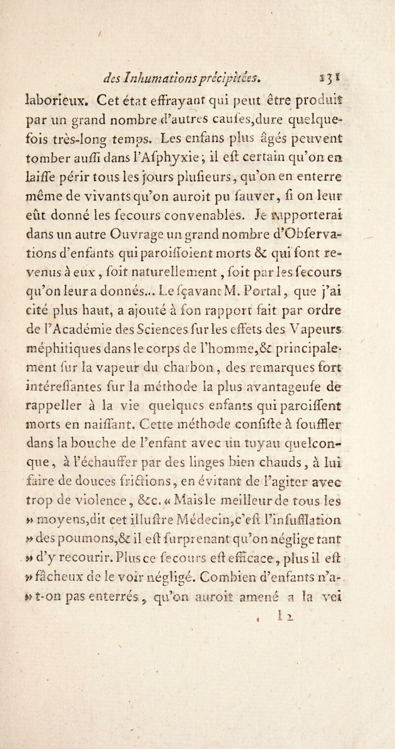 / des Inhumationsprêcijrkces^ 13 t laborieux* Cet état effrayant qui peut être produit par un grand nombre crautres caules^dure queique- fois très-long temps. Les enfans plus âgés peuvent tomber auffï dans l’Afphyxie ; il eft certain qu’on en laiffe périr tous les jours plufieurs 5 qu’on en enterre même de vivants qu’on aiiroit pu fauver, fi on leur eût donné les fecoiirs convenables. Je iMpporterai dans un autre Ouvrage un grand nombre d’Obferva» tions d’enfants qui paroiffoient morts & qui font re¬ venus à eux 5 foit natureliement, foit parles fecours qu’on leur a donnés... Le fçavancM. Portai 5 que j’ai cité plus haut, a ajouté à fon rapport fait par ordre de PAcadémie des Sciences fur les eiFets desA'apeiirs- méphitiques dans le corps de rhomme5& principale¬ ment fur la vapeur du charbon, des remarques fort intéreflantes fur la méthode la plus avantageufe de rappeller à la vie quelques enfants qui paroiffent morts en naiffant. Cette méthode confiffe à fouffler dans la bouche de Penfanî avec lin tuyau quelcon¬ que , à l’échauffer par des linges bien chauds ^ à lui faire de douces fri£îionS5 en évitant de Fagiter avec trop de violence 5 &c. 4<Maisle meilleur de tous les M moyens,dît cet illuffre Médecinjc’eft l’infufflatioa » des poumons5& ü furprenant qu’on néglige tant d’y recourir. Plus ce fecours eft efficace, plus il eft ^ fâcheux de le voir négligé. Combien d’enfants n’a-, »->î“Oii pas enterréS: qu’on. auToit'amené a la vei N
