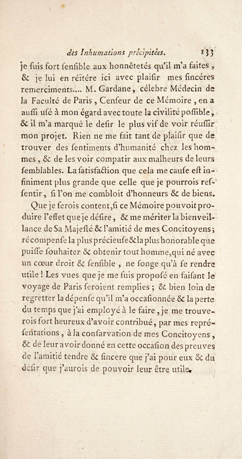 je fuis fort fenfible aux honnêtetés qu’il m’a faites ^ & je lui en réitéré ici avec plaifir mes fincéres remercimenîs.,.. M. Gardane, célébré Médecin de la Faculté de Paris , Cenfeur de ce Mémoire , en a auffi ufé à mon égard avec toute la civilité poiîîble, & il m’a marqué le defir le plus vif de voir réuffir mon projet. Rien ne me fait tant de plaifir que de trouver des fentiments d’humanité chez les hom¬ mes 5 & de les voir compatir aux malheurs de leurs femblables. Lafatisfadion que cela mecaufe eftin-' finiment plus grande que celle que je pourrois ref- fentir ^ fi l’on me combloit d’honneurs & de biens. Que je ferois content,fi ce Mémoire pouvoit pro¬ duire l’effet que je délire ^ & me mériter la bienveil¬ lance de Sa Majefté & l’amitié de mes Concitoyens, récompenfe la plus précieufe&laplushonorable que puiffe fouhaiter & obtenir tout hommejqui né avec un cœur droit ôc fenffbie ^ ne fonge qu’à fe rendre utile ! Les vues que je me fuis propofé en faifant le voyage de Paris feroient remplies ; & bien loin de regretter la dépenfe qu’il m’a occâfionnée & la perte du temps que j ai employé à le faire , je me trouve- rois fort heureux d’avoir contribué, par mes repré- fentations , à la confarvation de mes Concitoyens ^ & de leur a voir donné en cette occafion des preuves de l’amitié tendre & ffncere que j’ai pour eux & du défir que j’aurois de pouvoir leur être utile»