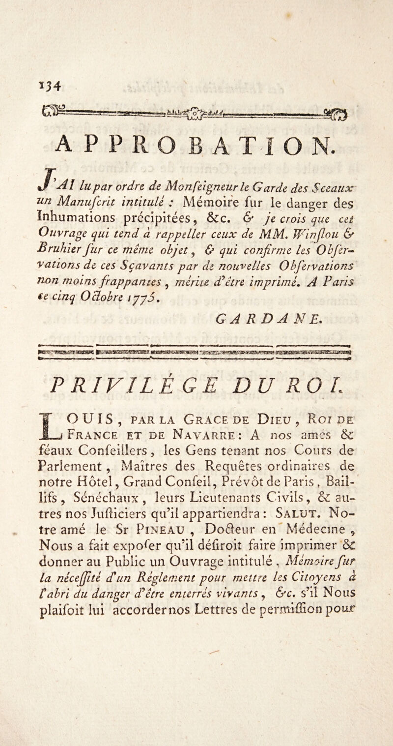 *34 ■SES APPRO RATION. J ’Al lu par ordre de Monfeigneur le Garde des Sceaux un Manufcrit intitulé : Mémoire fur le danger des Inhumations précipitées, &c, & je crois que cet Ouvrage qui tend à rappeller ceux de MM. JFinJlou & Brukier fur ce même objet, <5» qui confirme les O h fer-* vations de ces Sçavants par de nouvelles Obfervations non moins frappantes , mérite d'hêtre imprimée A Paris €e cinq Octobre l'pyS. GA RD A NE. . —I »ii ■ n n <TH»r M MW i ■!*»! i'i r-niimiiii n,» i.n.ii M liii..! i -i - n irf- 11 i ii i im n n P RIVILÉGE DU ROI. r ouïs, PARLA Grâce DE Dieu, Roi de i_j France et de Navarre: A nos amés & féaux Confeillers, les Gens tenant nos Cours de Parlement, Maîtres des Requêtes ordinaires de notre Hôtel, Grand Confeil, Prévôt de Paris » Bail- tres nos Jufticiers qu’il appartiendra : Salut, No¬ tre amé le Sr Pineau , Dofteur en Médecine , Nous a fait expol^er qu’il défiroit faire imprimer ôc donner au Public un Ouvrage intitulé , Mémoire fur la nécejfité d*un Réglement pour mettre les Citoyens à tabri du danger dépêtre enterrés vivants , &c. s’il Nous plaifoit lui accorder nos Lettres de permiffion pour %