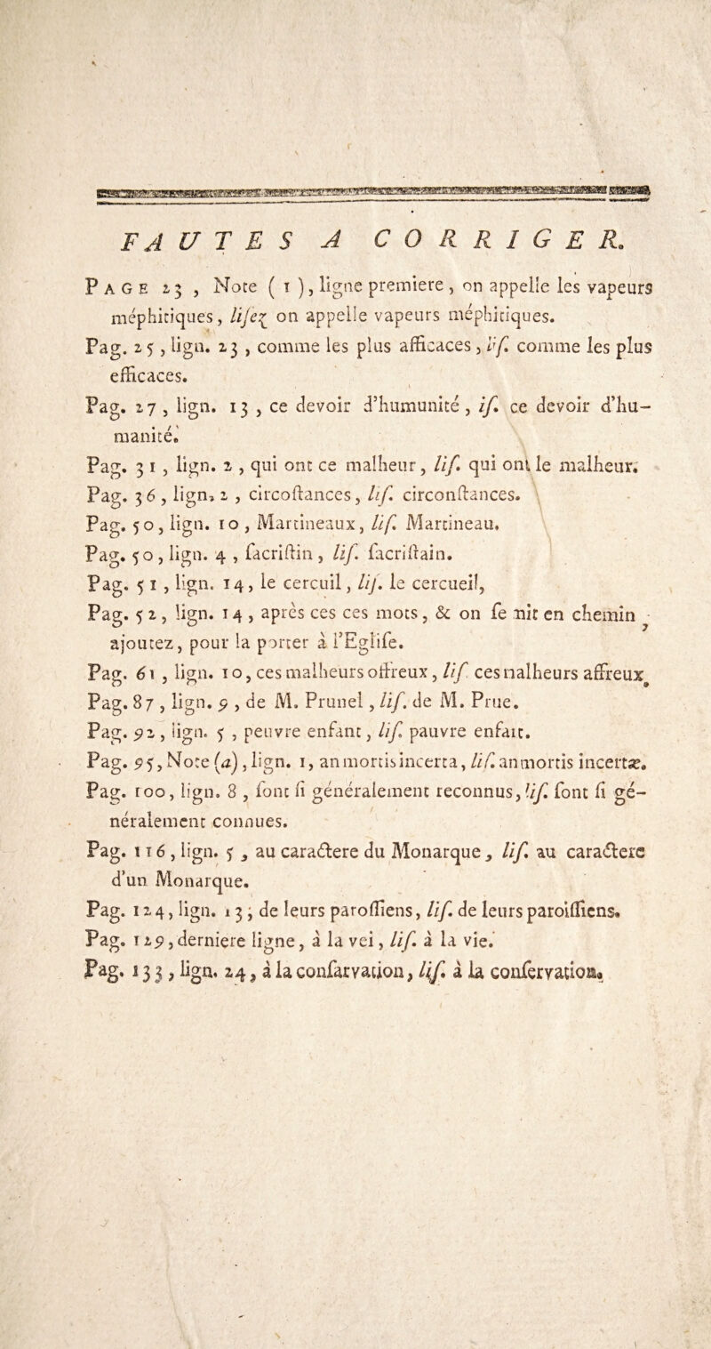 FA [/TES A CORRIGER. Page 25 , Noce ( i ), ligne première , on appelle les vapeurs méphitiques, Ufe^ on appelle vapeurs méphitiques. Pag. Z 5, ligo. 23 , comme les plus afficaces, 1^* comme les plus efficaces. Pag. 27 5 lign. 13 J ce devoir d’humunité , if. ce devoir d’hu¬ manité.' Pag. 3 I , lign. 2 , qui ont ce malheur, Uf qui ont le malheur. Pag. 3 6 , lign, 2 , clrcoftances, lif, circonfiances. ■ Pag. 50 , lign. 10 , Martineaux, Uf. Martineau, Pag. 50 , lign. 4 , facriftin , Uf. facrifiain. Pag. 5 I J lign. 14, le cercuil, Lij. le cercueil, Pag. 5 2 5 lign. 14 , après ces ces mots, & on fe nit en chemin ajoutez, pour la porter â TEglife. Pag. é. 5 lign. î O, ces malheurs ofircux, lîf ces nalheurs affreux^ Pag. 87 , lign. P , de M, Prune!, Uf. de M. Prue. Pag. , lign. 5 , peuvre enfant, Uf pauvre enfaic. Pag. 95, Note (^2) jlign. i, an mords incerta, ///^ an mords incertse. Pag. roo, lign. 8 , font fi généralement reconnus,'//^ font fi gé¬ néralement connues. Pag. i î 6 , lign. j ^ au caraélere du Monarque 3 Uf au caradere d’un Monarque. Pag. 1X4, lign. 13 i de leurs paroffiens, Uf. de leurs paroifficns. Pag. 125Î 3 derniere ligne, a la vei, Uf â la vie.’ Fag. 13 3, lign, 24 J a la confarvation, lif.ibi. conferyatioKia J' I