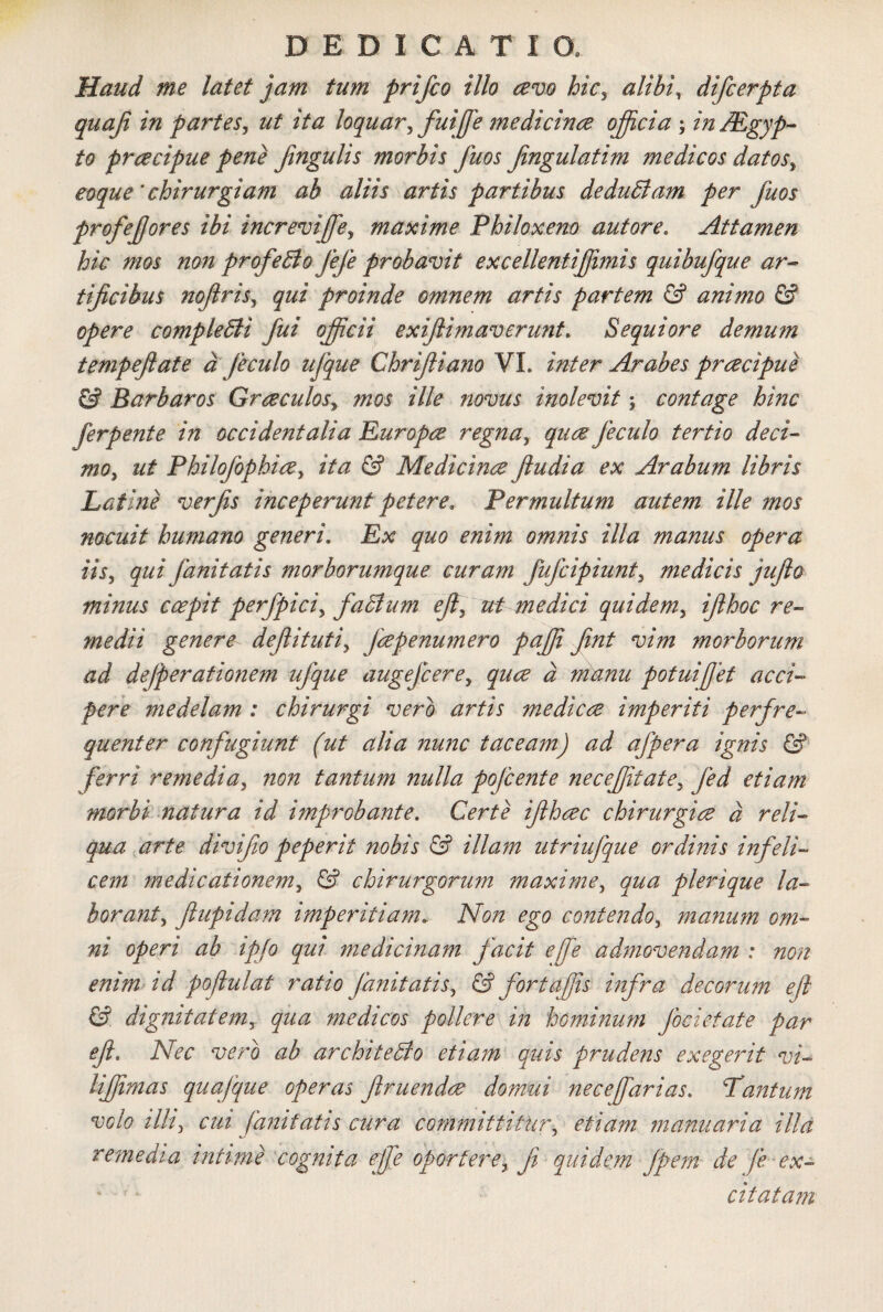 Haud me latet jam tum prifco illo avo hic, alibi, difcerpta quaji in partes, ut ita loquar, fuiffie medicinae officia ; in/Egyp- fo praecipue pene jingulis morbis fuos fngulatim medicos datos, coque'chirurgiam ab aliis artis partibus de dubiam per fuos profefores ibi increviffie, maxime Philoxeno aut ore. Attamen hic mos non profeblo fefe probavit excellentiffimis quibufque ar¬ tificibus noftris, qui proinde omnem artis partem & animo & opere completi i fui officii exi/limaverunt» Sequi ore demum tempeftate d feculo ufque Chrifliano VI. inter Arabes praecipue & Barbaros Graeculosy mos ille novus inolevit; contage hinc ferpente in occidentalia Europae regna, quae feculo tertio deci¬ mo, ut Philofophiae, ita & Medicinae ftudia ex Arabum libris Latine verfis inceperunt petere. Permultum autem ille mos nocuit humano generi, Ex quo enim omnis illa manus opera iis, qui fanitatis morborumque curam fufcipiunt, medicis jufto minus coepit perfpici, facium effiant medici quidem, ifthoc re¬ medii genere defituti, faepenumero paffii fint vim morborum ad dejperationem ufque augejcere, quae d manu potuifet acci¬ pere medelam : chirurgi vero artis medicae imperiti perfre- quenter confugiunt (ut alia nunc taceam) ad afpera ignis & ferri remedia, non tantum nulla pojcente neceffitate, fed etiam morbi natura id improbante. Certe ifhaec chirurgiae d reli¬ qua arte divifo peperit nobis & illam utriufque ordinis infeli¬ cem medicationem, & chirurgorum maxime, qua plerique la- borant, ftupidam imperitiam» Non ego contendo, manum om¬ ni operi ab ipfo qui medicinam facit effe admovendam : non enim id pofulat ratio fanitatis, & fortaffis infra decorum eji &. dignitatem, qua medicos pollere in hominum foci et at e par efl» Nec vero ab architeblo etiam quis prudens exegerit vi- liffimas quajque operas f ruendae domui necefarias. Tantum volo illi, cui fanitatis cura committitur, etiam manuaria illa remedia intime cognita effe oportere, Ji quidem fpem de fe ex¬ citatam