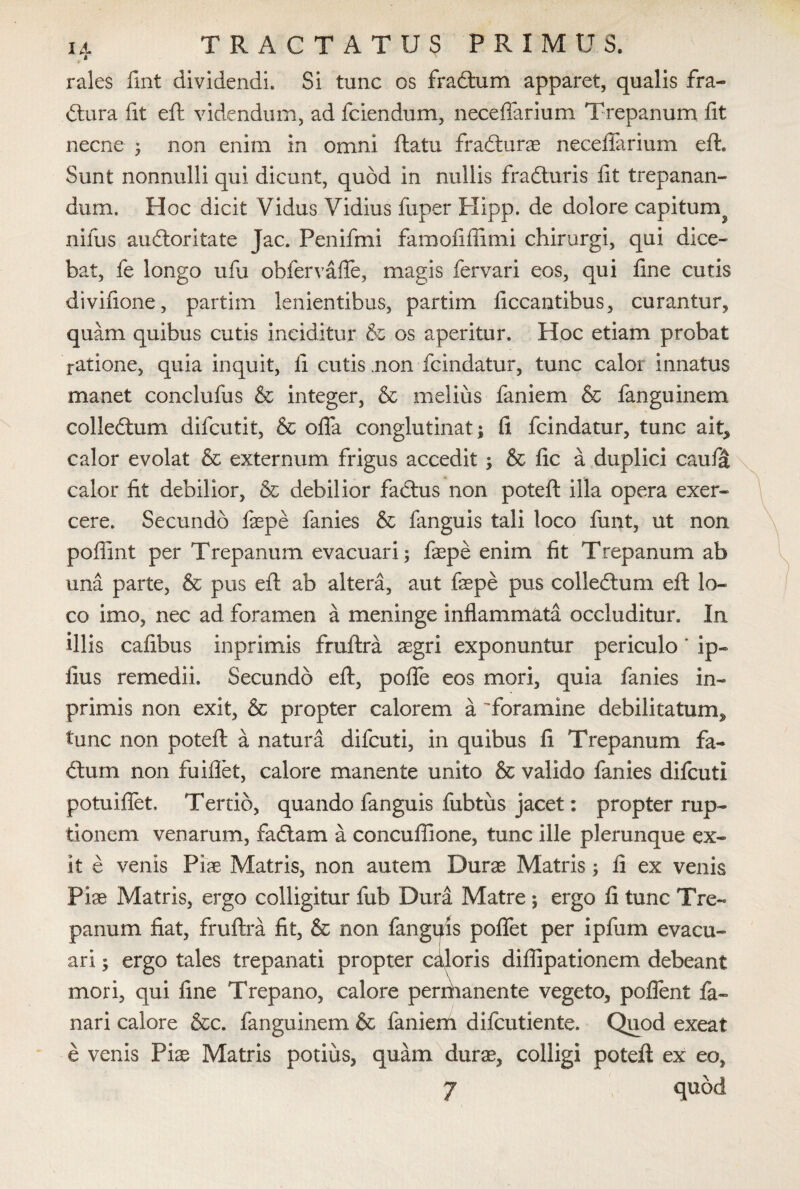 rales fmt dividendi. Si tunc os fradtum apparet, qualis fra¬ ctura fit eft videndum, ad fciendum, necefiarium Trepanum fit necne ; non enim in omni flatu fradturae necefiarium eft. Sunt nonnulli qui dicunt, quod in nullis fradturis fit trepanan- dum. Hoc dicit Vidus Vidius fuper Hipp. de dolore capitum^ niliis auftoritate Jac. Penifmi famofifiimi chirurgi, qui dice¬ bat, fe longo ufu obfervafie, magis fervari eos, qui fine cutis divifione, partim lenientibus, partim ficcantibus, curantur, quam quibus cutis inciditur & os aperitur. Hoc etiam probat ratione, quia inquit, fi cutis .non fcindatur, tunc calor innatus manet conclufus & integer, & melius faniem & fanguinem collectum difcutit, & ofla conglutinat ; fi fcindatur, tunc ait, calor evolat & externum frigus accedit; & fic a duplici caufa calor fit debilior, & debilior faCtus non poteft illa opera exer¬ cere. Secundo fepe fanies & fanguis tali loco funt, ut non pofiint per Trepanum evacuari; fepe enim fit Trepanum ab una parte, & pus eft ab altera, aut fepe pus colledtum eft lo¬ co imo, nec ad foramen a meninge inflammata occluditur. In illis cafibus inprimis fraftra aegri exponuntur periculo * ip- fius remedii. Secundo eft, pofle eos mori, quia fanies in¬ primis non exit, & propter calorem a 'foramine debilitatum^ tunc non poteft a natura difcuti, in quibus fi Trepanum fa- dtum non fuiflet, calore manente unito & valido fanies difcuti potuiflet. Tertio, quando fanguis fubtus jacet: propter rup¬ tionem venarum, fadtam a concufiione, tunc ille plerunque ex¬ it e venis Pise Matris, non autem Durae Matris; fi ex venis Pias Matris, ergo colligitur fub Dura Matre ; ergo fi tunc Tre¬ panum fiat, fruftra fit, & non fanguis poflet per ipfum evacu¬ ari ; ergo tales trepanati propter caloris diflipationem debeant mori, qui fine Trepano, calore permanente vegeto, poflent fa¬ nari calore &c. fanguinem & faniem difcutiente. Quod exeat e venis Piae Matris potius, quam durae, colligi poteft ex eo, 7 quod