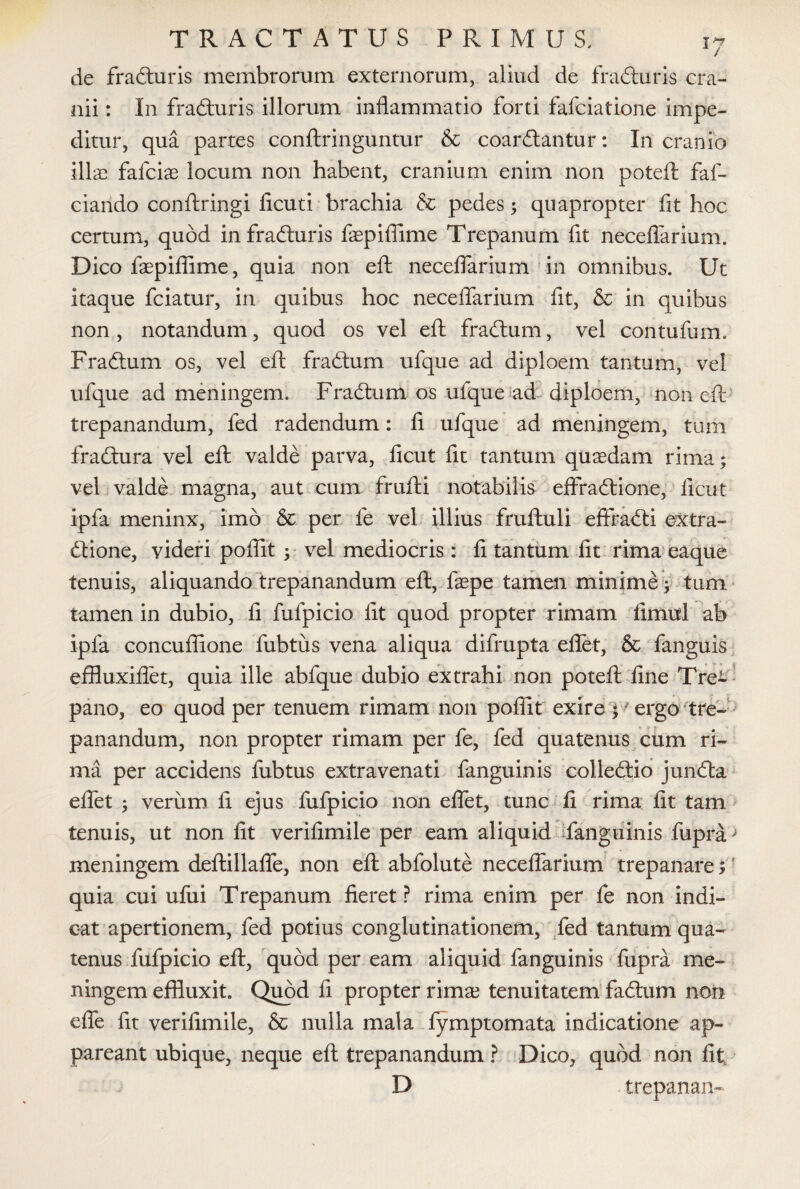 de fradturis membrorum externorum, aliud de fradturis cra¬ nii : In fradturis illorum inflammatio forti fafciatione impe¬ ditur, qua partes conftringuntur & coardtantur: In cranio ilis fafcis locum non habent, cranium enim non poteft faf- ciando conftringi ficuti brachia & pedes; quapropter fit hoc certum, quod in fradturis faepiffime Trepanum fit neceflarium. Dico faepiffime, quia non eft neceflarium in omnibus. Ut itaque fciatur, in quibus hoc neceflarium fit, & in quibus non, notandum, quod os vel efl: fradtum, vel contufum. Fradtum os, vel efl: fradtum ufque ad diploem tantum, vel ufque ad meningem. Fradtum os ufque ad diploem, non efl trepanandum, fed radendum: fi ufque ad meningem, tum fradtura vel efl valde parva, ficut fit tantum quaedam rima; vel valde magna, aut cum frufti notabilis effradtione, ficut ipfa meninx, imo & per fe vel illius fruftuli effradti extra- dtione, videri poffit ; vel mediocris: fi tantum fit rima eaque tenuis, aliquando trepanandum efl, faepe tamen minime; tum tamen in dubio, fi fulpicio fit quod propter rimam fimul ab ipfa concuflione fubtus vena aliqua difrupta eflet, & fanguis effluxiflet, quia ille abfque dubio extrahi non poteft fine Tre- pano, eo quod per tenuem rimam non poffit exire • ergo tre¬ panandum, non propter rimam per fe, fed quatenus cum ri¬ ma per accidens fubtus extravenati fanguinis colledtio jundta eflet ; verum fi ejus fufpicio non eflet, tunc fi rima fit tam tenuis, ut non fit verifimile per eam aliquid fanguinis fupra > meningem deftillafle, non efl abfolute neceflarium trepanare;' quia cui ufui Trepanum fieret? rima enim per fe non indi¬ cat apertionem, fed potius conglutinationem, fed tantum qua¬ tenus fufpicio efl, quod per eam aliquid fanguinis fupra me¬ ningem effluxit. Quod fi propter rims tenuitatem fadtum non e fle fit verifimile, & nulla mala lymptomata indicatione ap¬ pareant ubique, neque efl trepanandum ? Dico, quod non fit, D trepanaiv