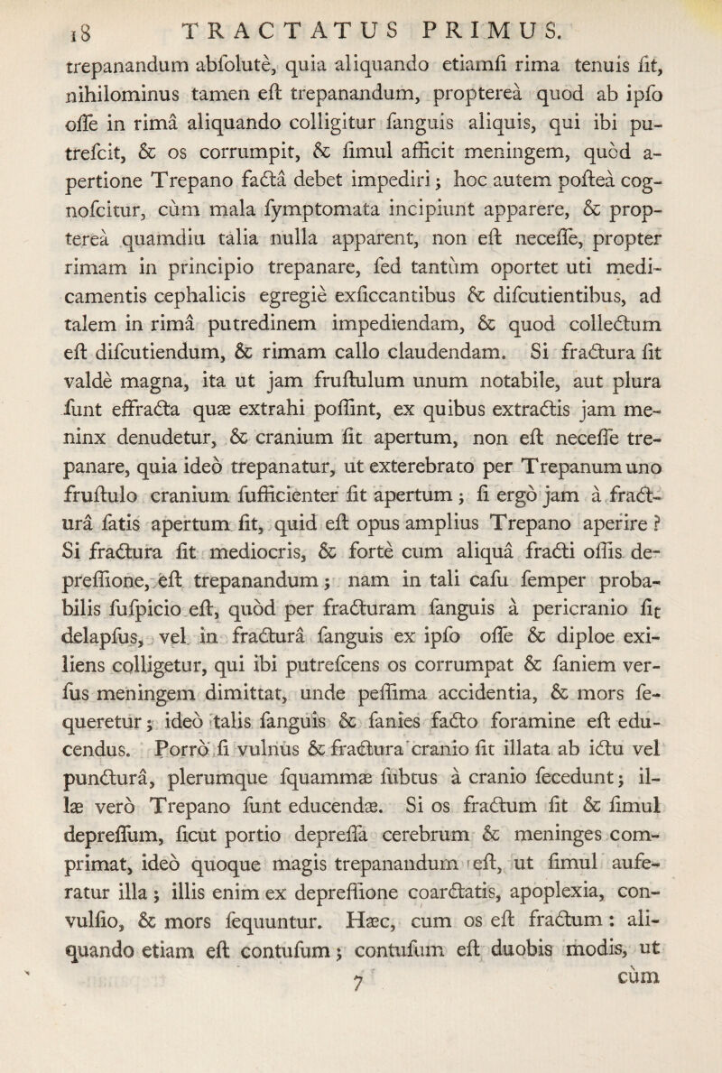 trepanandum abfolute, quia aliquando etiamfi rima tenuis fit, nihilominus tamen eft trepanandum, propterea quod ab ipfo ofle in rima aliquando colligitur fanguis aliquis, qui ibi pu- trefcit, & os corrumpit, & fimul afficit meningem, quod a- pertione Trepano fadta debet impediri; hoc autem poftea cog- nofcitur, cum mala fymptomata incipiunt apparere, & prop¬ terea quamditi talia nulla apparent, non eft neceffe, propter rimam in principio trepanare, fed tantum oportet uti medi¬ camentis cephalicis egregie exficcantibus & difcutientibus, ad talem in rima putredinem impediendam, & quod collectum eft difcutiendum, & rimam callo claudendam. Si fradtura fit valde magna, ita ut jam fruftulum unum notabile, aut plura iunt effradta quae extrahi poffint, ex quibus extradtis jam me- ninx denudetur, & cranium fit apertum, non eft necefle tre¬ panare, quia ideo trepanatur, ut exterebrato per Trepanumuno fruftulo cranium fufficienter fit apertum ; fi ergo jam a fradt¬ ura fatis apertum fit, quid eft opus amplius Trepano aperire? Si fradtura fit mediocris, & forte cum aliqua fradti offis de- preffione, eft trepanandum i nam in tali cafu femper proba¬ bilis fufpicio eft, quod per fradturam fanguis a pericranio lic delapfus, vel in fradtura fanguis ex ipfo offe & diploe exi- liens colligetur, qui ibi putrefcens os corrumpat & faniem ver- fus meningem dimittat, unde peffima accidentia, & mors fe- queretur; ideo talis fanguis & fanies fadto foramine eft edu¬ cendus. Porro fi vulnus & fradtura cranio fit illata ab idtu vel pundtura, plerumque fquammae fubtus a cranio fecedunt; il¬ lae vero Trepano funt educendae. Si os fractum fit & fimul depreffum, ficut portio deprefia cerebrum & meninges com¬ primat, ideo quoque magis trepanandum eft, ut fimul aufe¬ ratur illa ; illis enim ex depreffione coardtatis, apoplexia, con- vulfio, & mors fequuntur. Haec, cum os eft fradtum: ali¬ quando etiam eft contufum; contufum eft duobis modis, ut cum