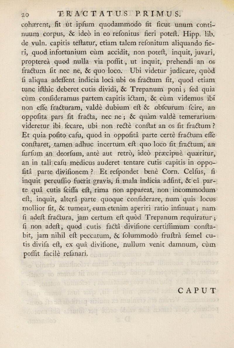 cohserent, fit ut ipfum quodammodo fit ficut unum conti¬ nuum corpus, & ideo in eo refonitus fieri poteft. Hipp, lib. de vuln. capitis teftatur, etiam talem refonitum aliquando fie¬ ri, quod infortunium cum accidit, non poteft, inquit, juvari, propterea quod nulla via poffit, ut inquit, prehendi an os fradtum fit nec ne, & quo loco. Ubi videtur judicare, quod fi aliqua adedent indicia loci- ubi os fradtum fit, quod etiam tunc ifthic deberet cutis dividi, & Trepanum poni ; fed quia ciim confideramus partem capitis idlam, & cum videmus ibi non efte fradturam, valde dubium eft & obfcurum fcire, an oppofita pars fit fradfa, nec ne; & quam valde temerarium videretur ibi fecare, ubi non redle conflat an os fit fra&xim ? Et quia pofito cafu, quod in oppofita parte certe fraftum efte conflaret, tamen adhuc incertum eft quo loco fit fradtum, an furfum an deorfum, ante aut retro, ideo praecipue quaeritur, an in tali cafu medicus auderet tentare cutis capitis in oppo¬ fita parte diyifionem ? Et refpondet bene Corn. Celfus, fi inquit pereufiio fuerit gravis, fi. mala indicia adfint, & ea par¬ te qua cutis fciflfa eft, rima non appareat, non incommodum eft, inquit, altera parte quoque confiderare, num quis locus mollior fit, & tumeat, eum etenim aperiri ratio infinuat; nam fi adeft fradtura, jam certum eft quod Trepanum requiratur; fi non adeft, quod cutis fadta divifione certiffimum confla¬ bit, jam nihil eft peccatum, & folummodo fruftra femel cu¬ tis divifa eft, ex qua divifione, nullum venit damnum, cum poffit facile refanari. CAPUT