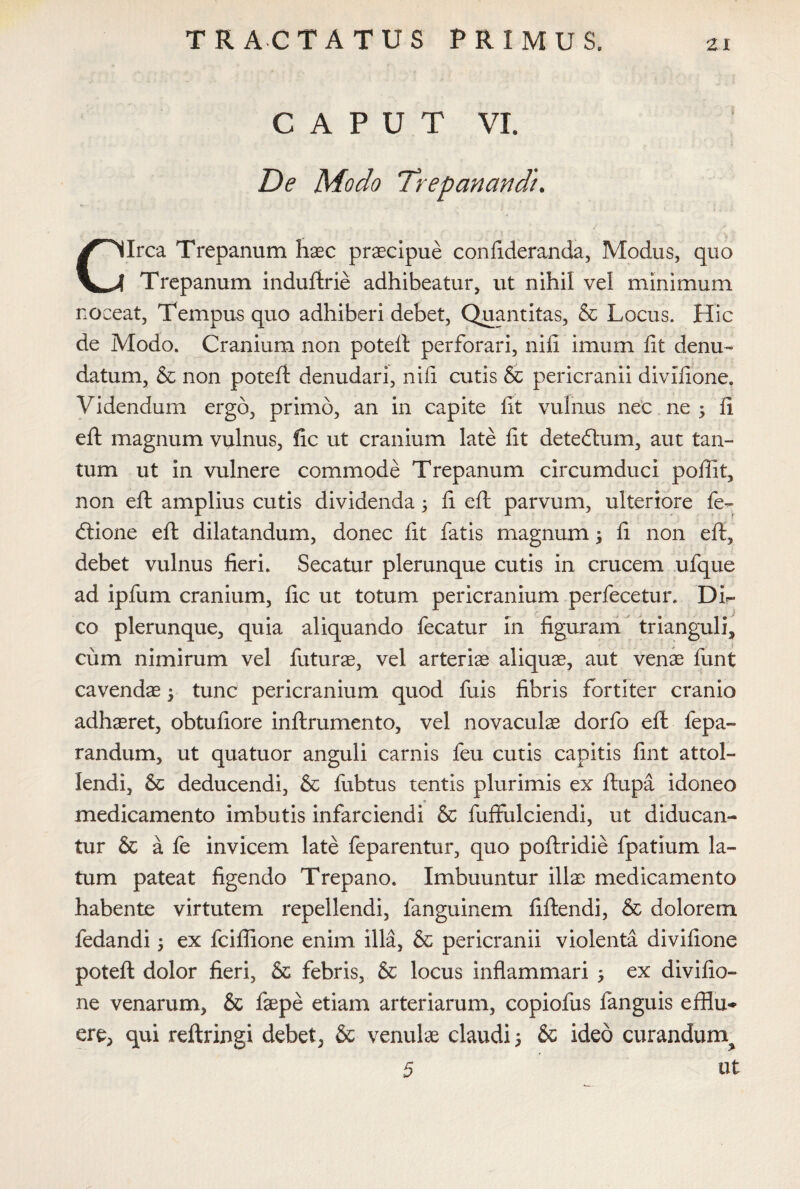 CAPUT VI. De Modo Trepanandt. * ' . ' - ‘ ' ? • ' ! • . \ , Circa Trepanum haec praecipue conlideranda, Modus, quo Trepanum induftrie adhibeatur, ut nihil vel minimum noceat, Tempus quo adhiberi debet, Quantitas, & Locus. Hic de Modo. Cranium non poteft perforari, nili imum iit denu¬ datum, & non poteft denudari, nili cutis & pericranii divilione. Videndum ergo, primo, an in capite lit vulnus nec ne ; li eft magnum vulnus, fic ut cranium late lit deteftum, aut tan¬ tum ut in vulnere commode Trepanum circumduci poffit, non eft amplius cutis dividenda \ li eft parvum, ulteriore fe~ dtione eft dilatandum, donec fit fatis magnum; li non eft, debet vulnus fieri. Secatur plerunque cutis in crucem ufque ad ipfum cranium, lic ut totum pericranium per fece tu i\ Di¬ co plerunque, quia aliquando fecatur in figuram trianguli, J V cum nimirum vel futurae, vel arteria aliquae, aut venae funt cavendae tunc pericranium quod fuis fibris fortiter cranio adhaeret, obtuliore inftrumento, vel novaculae dorfo eft fepa- randum, ut quatuor anguli carnis feu cutis capitis fint attol¬ lendi, & deducendi, & fubtus tentis plurimis ex ftupa idoneo medicamento imbutis infarciendi & fuffulciendi, ut diducan¬ tur & a fe invicem late feparentur, quo poftridie fpatium la¬ tum pateat figendo Trepano. Imbuuntur illae medicamento habente virtutem repellendi, fanguinem fiftendi, & dolorem fedandi; ex fciffione enim illa, & pericranii violenta divilione poteft dolor fieri, & febris, & locus inflammari s ex divilio¬ ne venarum, & fsepe etiam arteriarum, copiofus fanguis efflu¬ ere, qui reftringi debet, & venulae claudi 5 & ideo curandum^ 5 ut