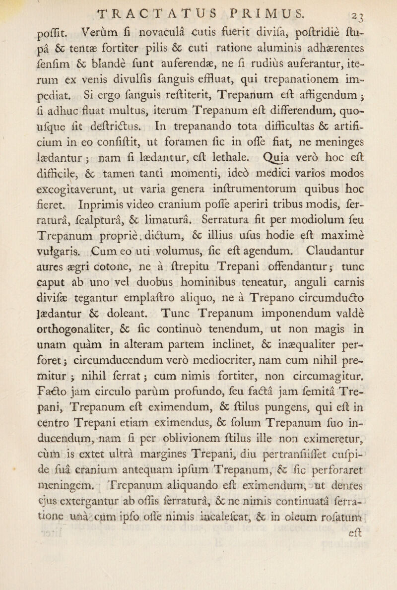 poffit. Verum fi novacula cutis fuerit divifa, poftridie ftu- pa & tentae fortiter pilis & cuti ratione aluminis adhaerentes fenfim & blande funt auferendae, ne fi rudius auferantur, ite¬ rum ex venis divuifis fanguis effluat, qui trepanationem im¬ pediat. Si ergo fanguis reftiterit, Trepanum eft affigendum ; fi adhuc fluat multus, iterum Trepanum eft differendum, quo- ufque fit deftridtus. In trepanando tota difficultas & artifi¬ cium in eo confiftit, ut foramen lic in offe fiat, ne meninges laedantur 5 nam fi laedantur, eft lethale. Quia vero hoc eft difficile, & tamen tanti momenti, ideb medici varios modos excogitaverunt, ut varia genera inftrumentorum quibus hoc fieret. Inprimis video cranium poffe aperiri tribus modis, fer» ratura, fcalptura, & limatura. Serratura fit per modiolum feu Trepanum proprie. di&um, & illius ufus hodie eft maxime vulgaris. Cum eo uti volumus, fic eft agendum. Claudantur aures aegri cotone, ne a ftrepitu Trepani offendantur; tunc caput ab uno vel duobus hominibus teneatur, anguli carnis divifae tegantur emplaftro aliquo, ne a Trepano circumdudlo laedantur & doleant. Tunc Trepanum imponendum valde orthogonaliter, & fic continuo tenendum, ut non magis in unam quam in alteram partem inclinet, & inaequaliter per¬ foret ; circumducendum vero mediocriter, nam cum nihil pre¬ mitur ; nihil ferrat; cum nimis fortiter, non circumagitur. Fadto jam circulo parum profundo, feu fadla jam femita Tre¬ pani, Trepanum eft eximendum, & ftilus pungens, qui eft in centro Trepani etiam eximendus, & folum Trepanum fuo in¬ ducendum, nam fi per oblivionem ftilus ille non eximeretur, cum is extet ultra margines Trepani, diu pertranfiiffet ctifpi- de fua cranium antequam ipfum Trepanum, & fic perforaret meningem. Trepanum aliquando eft eximendum, tit dentes ejus extergantur ab offis ferratura, & ne nimis continuata ferra- tione una cum ipfo offe nimis incalefcat, & in oleum rofatum eft.