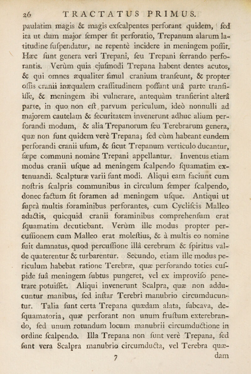 paulatim magis & magis exfcalpentes perforant quidem, ' fed ita ut dum major femper fit perforatio, Trepanum alarum la¬ titudine fufpendatur, ne repente incidere in meningem poffit. Haec funt genera veri Trepani, feu Trepani ferrando perfo¬ rantis. Verum quia ejufmodi Trepana habent dentes acutos, & qui omnes aequaliter limul cranium tranfeunt, & propter offis cranii inaequalem craffitudinem poliunt una parte tranfi- Iffe, & meningem ibi vulnerare, antequam tranfierint altera parte, in quo non efl , parvum periculum, ideo nonnulli ad majorem cautelam & fecuritatem invenerunt adhuc alium per¬ forandi modum, & alia Trepanorum feu Terebrarum genera, quae non funt quidem vere Trepana; fed cum habeant eundem perforandi cranii ufum, & fxcut Trepanum verticulo ducantur, faepe communi nomine Trepani appellantur. Inventus etiam modus cranii ufque ad meningem fcalpendo fquamatim ex¬ tenuandi. Scalpturae varii funt modi. Aliqui eam faciunt cum noftris fcalpris communibus in circulum femper fcalpendo, donec fadtum fit foramen ad meningem ufque. Antiqui ut fupra multis foraminibus perforantes, cum Cyclifcis Malleo adadlis, quicquid cranii foraminibus comprehendim erat fquamatim decutiebant. Verum ille modus propter per- cuffionem cum Malleo erat moleftius, & a multis eo nomine fuit damnatus, quod percuffione illa cerebrum & fpiritus val¬ de quaterentur & turbarentur. Secundo, etiam ille modus pe¬ riculum habebat ratione Terebra, quae perforando toties cuf- pide fua meningem fubtus pungeret, vel ex improvifo pene¬ trare potuiffet Aliqui invenerunt Scalpra, quae non addu¬ cuntur manibus, fed inftar Terebri manubrio circumducun¬ tur. Talia funt certa Trepana quaedam alata, fubcava, de- fquamatoria, quae perforant non unum fruflum exterebran¬ do, fed unum rotundum locum manubrii circumductione in ordine fcalpendo. Illa Trepana non funt vere Trepana, fed funt vera Scalpra manubrio circumduCta, vel Terebra quae- 7 dam