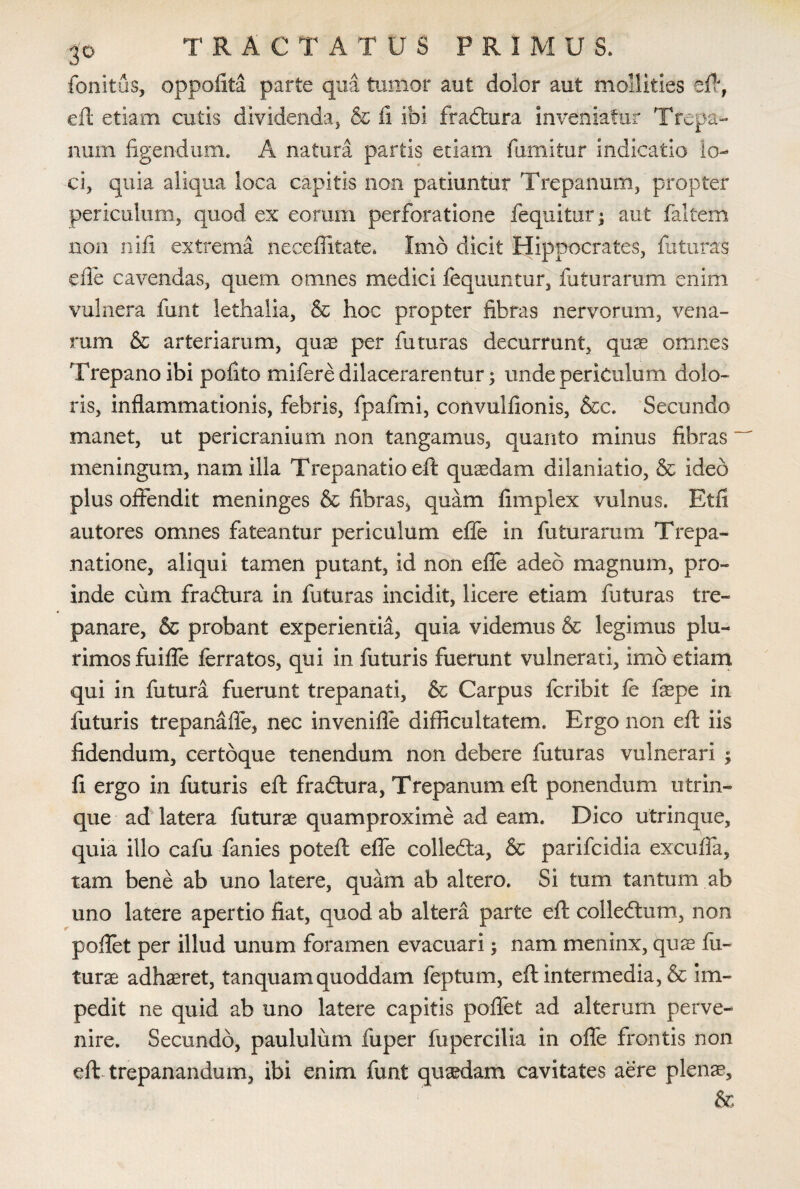 fonitus, oppofita parte qua tumor aut dolor aut mollities eft, eft etiam cutis dividenda, & fi. ibi fradtura inveniatur Trepa- num figendum. A natum partis etiam fiimitur indicatio lo¬ ci, quia aliqua loca capitis non patiuntur Trepanum, propter periculum, quod ex eorum perforatione fequitur; aut faltem .non nifi extrema neceffitate. Imo dicit Hippocrates, faturas effe cavendas, quem omnes medici fequuntur, faturarum enim vulnera funt lethalia, & hoc propter fibras nervorum, vena¬ rum & arteriarum, quae per futuras decurrunt, quae omnes Trepanoibi polito mifere dilacerarentur; unde periculum dolo¬ ris, inflammationis, febris, fpafmi, convulfionis, &c. Secundo manet, ut pericranium non tangamus, quanto minus fibras- meningum, nam illa Trepanatio eft quaedam dilaniatio, & ideo plus offendit meninges & fibras, quam fimplex vulnus. Etfi autores omnes fateantur periculum effe in futurarum Trepa- natione, aliqui tamen putant, id non efle adeo magnum, pro¬ inde cum fradtura in futuras incidit, licere etiam futuras tre- panare, & probant experientia, quia videmus & legimus plu¬ rimos fuifle ferratos, qui in futuris fuerunt vulnerati, imo etiam qui in futura fuerunt trepanati, & Carpus fcribit fe feepe in futuris trepanafle, nec invenifle difficultatem. Ergo non efl iis fidendum, certoque tenendum non debere futuras vulnerari ; fi ergo in futuris eft fradtura, Trepanum eft ponendum utrin- que ad latera futurae quamproxime ad eam. Dico utrinque, quia illo cafu fanies poteft efle colledta, & parifcidia excufla, tam bene ab uno latere, quam ab altero. Si tum tantum ab uno latere apertio fiat, quod ab altera parte eft colledtum, non poflet per illud unum foramen evacuari; nam meninx, quae fu¬ turae adhaeret, tanquamquoddam feptum, eft intermedia, & im¬ pedit ne quid ab uno latere capitis poflet ad alterum perve¬ nire. Secundo, paululum fuper fupercilia in offe frontis non eft trepanandum, ibi enim funt quaedam cavitates aere plenae, &