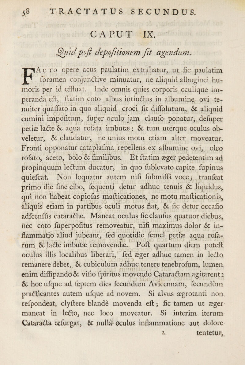 CAPUT IX. ‘ G)uidpoji depofilionem fit agendum.. FActo opere acus paulatim extrahatur, ut fic paulatim foramen conjunctive minuatur, ne aliquid albuginei hu¬ moris per id effluat, Inde omnis quies corporis oculique im¬ peranda eft, ftatim coto albus intinCtus in albumine ovi te¬ nuiter quaflato in quo aliquid croci fit diflblutum, & aliquid cumini impolitum, fuper oculo jam claufo ponatur, defuper petiae ladte & aqua rofata imbutae : & tum uterque oculus ob¬ veletur, & claudatur, ne unius motu etiam alter moveatur. Fronti opponatur cataplafma repellens ex albumine ovi, oleo rofato, aceto, bolo & fimilibus. Et ftatim aeger pedetentim ad propinquum leCtum ducatur, in quo fublevato capite fupinus quiefcat. Non loquatur autem nili fubmifia voce 3 tranfeat primo die line cibo, fequenti detur adhuc tenuis & liquidus* qui non habeat copiofas mafticationes, ne motu mafticationis, aliquis etiam in partibus oculi motus fiat, & fic detur occafio adfcenfus cataradtae. Maneat oculus fic claufus quatuor diebus* nec coto fuperpofitus removeatur, nili maximus dolor & in¬ flammatio aliud jubeant, fed quotidie femel petiae aqua rofa- rum & ladte imbutae removendae. Poft quartum diem potefl oculus illis localibus liberari, fed aeger adhuc tamen in ledto remanere debet, & cubiculum adhuc tenere tenebrofum, lumen , ? . ... h enim diffipando& vilio fpiritus movendo Cataradtam agitarent r & hoc ufque ad feptem dies fecundum Avicennam, fecundum pradticantes autem ufque ad novem. Si alvus aegrotanti non refpondeat, clyftere blande movenda eft; fic tamen ut aeger maneat in ledto, nec loco moveatur. Si interim iterum Catarafta refurgat, & nulla1 oculus inflammatione aut dolore 2 tente tur,