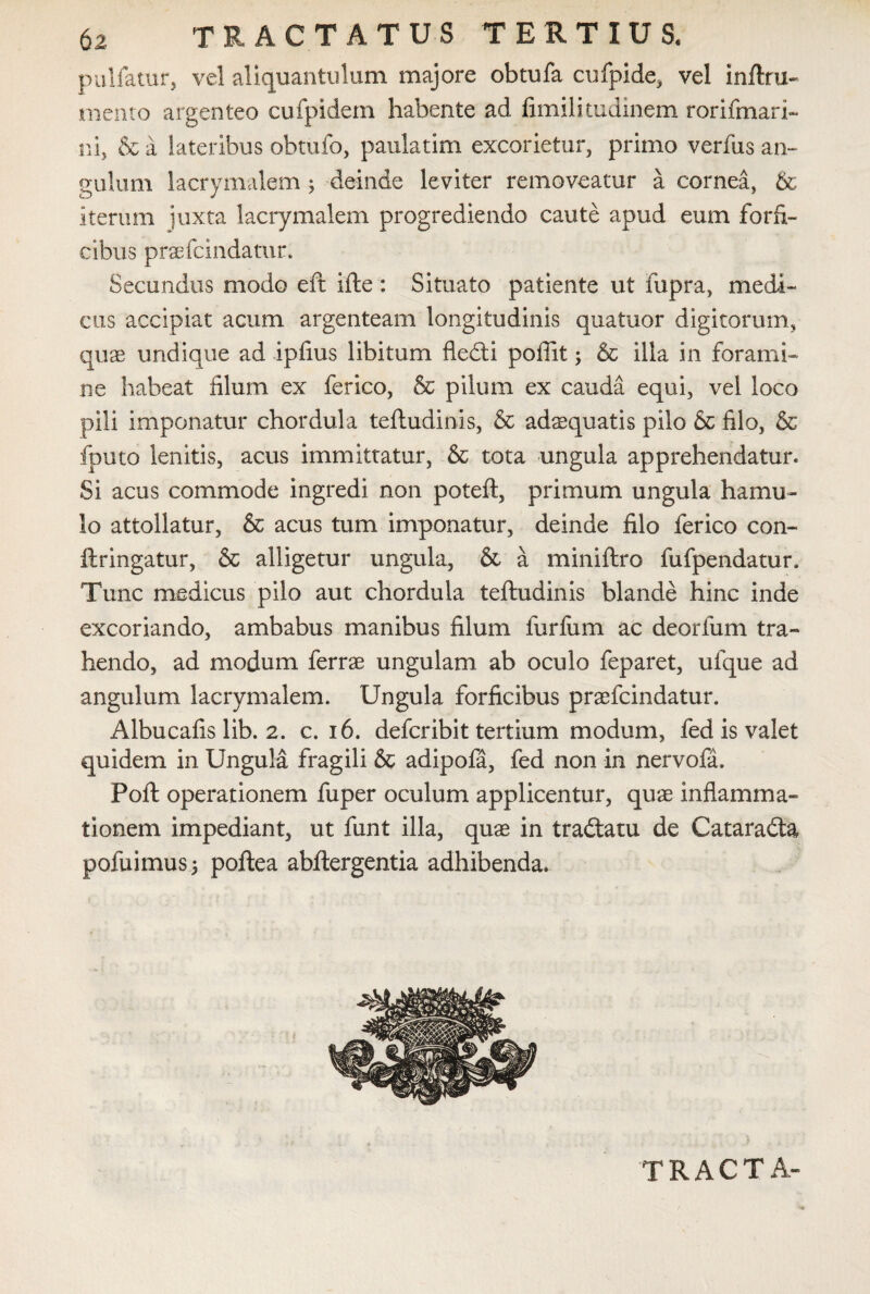 pullatur, vel aliquantulum majore obtufa cufpide, vel infixu- mento argenteo cufpidem habente ad fimilitudinem rorifmari- ni, & a lateribus obtufo, paulatim excorietur, primo verfus an¬ gulum lacrymalem; deinde leviter removeatur a cornea, & iterum juxta lacrymalem progrediendo caute apud eum forfi¬ cibus praefcindatur. Secundus modo eft ifte: Situato patiente ut fupra, medi¬ cus accipiat acum argenteam longitudinis quatuor digitorum, quae undique ad ipfius libitum fledti poffit; & illa in forami¬ ne habeat filum ex ferico, & pilum ex cauda equi, vel loco pili imponatur chordula teftudinis, & adaquatis pilo & filo, & fputo lenitis, acus immittatur, & tota ungula apprehendatur* Si acus commode ingredi non poteft, primum ungula hamu¬ lo attollatur, & acus tum imponatur, deinde filo ferico con- ftringatur, & alligetur ungula, & a miniftro fufpendatur» Tunc medicus pilo aut chordula teftudinis blande hinc inde excoriando, ambabus manibus filum furfiim ac deorfum tra¬ hendo, ad modum ferrae ungulam ab oculo feparet, ufque ad angulum lacrymalem. Ungula forficibus praefcindatur. Albucafis lib. 2. c. 16. defer ibit tertium modum, fed is valet quidem in Ungula fragili & adipofa, fed non in nervofa. Poft operationem fuper oculum applicentur, quae inflamma¬ tionem impediant, ut funt illa, quae in tradtatu de Cataradta pofuimus; poftea abftergentia adhibenda.