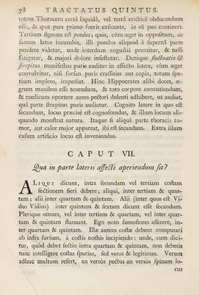 totam Thoracem creta liquida, vel terra eridtica obducendum efie, & quas pars primo fuerit exficcata, in ea pus contineri. Tertium lignum eft pondus; quia, cum aeger in oppofitum, ac fanum latus incumbit, illi pondus aliquod a fuperna parte pendere videtur, unde interdum anguftia premitur, & tuffi fatigatur, & majori dolore infeftatur. Denique fluctuatio & ji repi tus manifeftus puris auditur in affedto latere, cum aeger convolvitur, nili forfan puris craffities aut copia, totum fpa- tlum implens, impediat. Hinc Hippocrates alibi docet, ae- grum manibus effe tenendum, & toto corpore concutiendum, & medicum oportere aures pedlori dolenti adhibere, ut audiat, qua parte ftrepitus puris audiatur. Cognito latere in quo eft fecandum, locus praecise eft cognofcendus, & illum locum ali¬ quando monftrat natura. Itaque 11 aliqua parte thoracis tu¬ mor, aut calor major appareat, ibi eft fecandum. Extra illum cafum artificio locus eft inveniendus. CAPUT VIL §)ua tn parte latens ajfe&i aperiendum fit ? t ALiqjji dicunt, intra fecundam vel tertiam collam fedtionem fieri debere; aliqui, inter tertiam & quar¬ tam ; alii inter quartam & quintam. Alii (inter quos eft Vi- dus Vidius) inter quintam & fex tam dicunt efle fecandum. Plerique omnes, vel inter tertiam & quartam, vel inter quar¬ tam & quintam ftamunt. Ego noto famofiores alferere, in¬ ter quartam & quintam. Illae autem collae debent computari ab infra furfum, a collis nothis incipiendo: unde, cum dici¬ tur, quod debet fedtio intra quartam & quintam, non debetis tunc intelligere collas fpurias, fed veras & legitimas. Verum adhuc multum refert, an versus pedtus an versus (pinam lo¬ cus