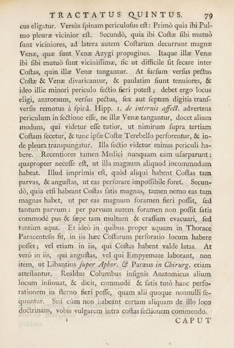 cus eligatur. Versiis fpinam periculofus eft: Primo quia ibi Pul¬ mo pleurae vicinior eft. Secundo, quia ibi Coftae libi mutuo funt viciniores, ad latera autem Coftarum decurrunt magnae Venae, quae funt Venae Azygi propagines. Itaque illx Venae ibi fibi mutuo funt viciniffimae, lic ut difficile fit fecare inter Coftas, quin illae Venae tangantur. At fur fu m verfus pedtus Coftae & Venae divaricantur, & paulatim fiunt tenuiores, & ideo illic minori periculo fedtio fieri poteft; debet ergo locus eligi, antrorsum, verfus pedtus, fex aut feptem digitis tranft verfis remotus a fpina. Hipp. 1. de internis affeff. advertens periculum in fedtione efle, ne illae Venae tangantur, docet alium modum, qui videtur efle tutior, ut nimirum fupra tertiam Coftam fecetur, & tunc ipfe Cottae Terebello perforentur, & in¬ de pleura transpungatur. Illa fedtio videtur minus periculi ha¬ bere. Recentiores tamen Medici nunquam eam ufiirparunt: quapropter necefle eft, ut illa magnum aliquod incommodum habeat. Illud imprimis eft, quod aliqui habent Coftas tam parvas, & anguftas, ut eas perforare impoffibile foret. Secun¬ do, quia etfi habeant Coftas fatis magnas, tamen nemo eas tam magnas habet, ut per eas magnum foramen fieri poffit, fed tantum parvum : per parvum autem foramen non poffit fatis commode pus & faspe tam multum & craflum evacuari, fed tantum aqua. Et ideo in quibus proper aquam in Thorace Paracentefis fit, in iis haec Coftarum perforatio locum habere poflet; vel etiam in iis, qui Coftas habent valde latas. At vero in iis, qui anguftas, vel qui Empyemate laborant, non item, ut Libantius Juper Aphor. & Paraeus in Chirurge etiam atteftantur. Realdus Columbus infignis Anatomicus alium locum infinuat, & dicit, commode & fatis tuto hanc perfo¬ rationem in fterno fieri pofle, quam alii quoque nonnulli fe- quuntur. Sed cum non habeant certam aliquam de illo loco dodtrinam, vobis vulgarem intra coftas fedtionem commendo. CAP U T 1