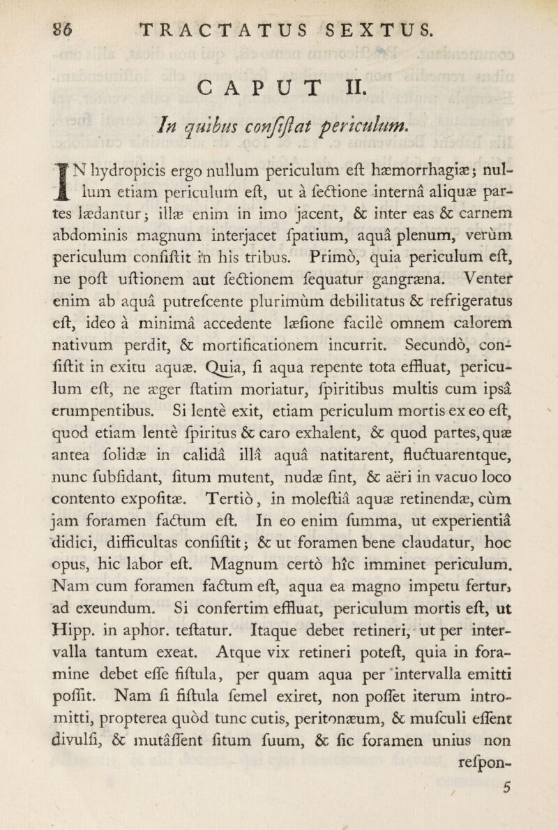 GAP U T II. In quibus confiflat periculum. JN hydropicis ergo nullum periculum eft haemorrhagiae \ nul¬ lum etiam periculum eft, ut a fedtione interna aliquae par¬ tes laedantur) illae enim in imo jacent, & inter eas & carnem abdominis magnum interjacet fpatium, aqua plenum, verum periculum confiftit in his tribus. Primo, quia periculum eft, ne poft uftionem aut fedtionem fequatur gangraena. Venter enim ab aqua putrefcente plurimum debilitatus & refrigeratus eft, ideo a minima accedente laeftone facile omnem calorem nativum perdit, & mortificationem incurrit. Secundo, con¬ fiftit in exitu aquae. Quia, fi aqua repente tota effluat, pericu¬ lum eft, ne aeger ftatim moriatur, fpiritibus multis cum ipsa erumpentibus. Si lente exit, etiam periculum mortis ex eo eft, quod etiam lente fpiritus & caro exhalent, & quod partes, quae antea folidae in calida illa aqua natitarent, fludtuarentque, nunc fubfidant, litum mutent, nudae fint, & aeri in vacuo loco contento expolitae. Tertio, in moleftia aquae retinendae, cum jam foramen fadtum eft. In eo enim fumma, ut experientia didici, difficultas confiftit) & ut foramen bene claudatur, hoc opus, hic labor eft. Magnum certo hic imminet periculum. Nam cum foramen fadtum eft, aqua ea magno impetu fertun ad exeundum. Si confertim effluat, periculum mortis eft, ut Hipp. in aphor. teftatur. Itaque debet retineri, ut per inter¬ valla tantum exeat. Atque vix retineri poteft, quia in fora¬ mine debet efle fiftula, per quam aqua per intervalla emitti poffit. Nam fi fiftula femel exiret, non poflet iterum intro¬ mitti, propterea quod tunc cutis, peritonaeum, & mufculi eflent divulfi, & mutaffent fitum fuum, & fic foramen unius non refpon- 5