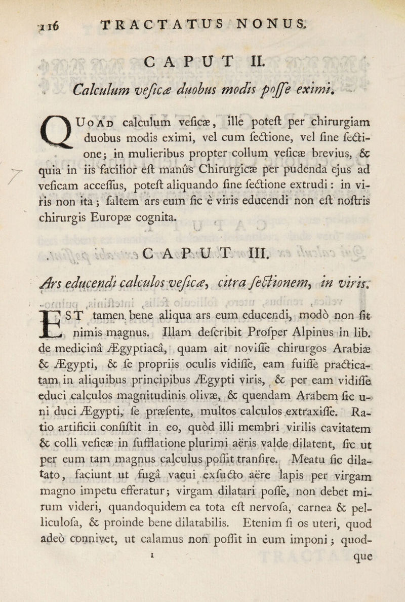 CAPUT II. Calculum vefica duobus modis poffe eximi. QUoad calculum veficse, ille poteft per chirurgiam duobus modis eximi, vel cum feftione, vel fine fedti- one; in mulieribus propter collum veficae brevius, & quia in iis facilior eft manus Chirurgicae per pudenda ejus ad veficam acceffus, poteft aliquando fine fedtione extrudi: in vi¬ ris non ita; faltem ars eum fic e viris educendi non eft noftris chirurgis Europae cognita. ■ \ C A P U T III. Ars educendi calculos yefica^ citra feBionem^ in viris. ( • 1,, .. ' J. f*'. i i ■ ‘ *“* .. } ' \ ; ■ $■( i ^ > •• !' i 'u iJ & -■% I A * £ .. V. j, ./ rf». . ' . - • * S T tamen, bene aliqua ars eum educendi, modo non fit ^ nimis magnus. Illam defcribit Profper Alpinus in lib. de medicina dEgyptiaca, quam ait noviffe chirurgos Arabis & ^Egypti, & fe propriis oculis vidifie, eam fuifte praedica¬ tam in aliquibus principibus dEgypti viris, & per eam vidifie educi calculos magnitudinis olivae, & quendam Arabem fic u- ni duci ALgypti, fe praefente, multos calculos extraxifte. Ra¬ tio artificii confiftit in eo, quod illi membri virilis cavitatem & colli veficae in fufflatione plurimi aeris valde dilatent, fic ut per eum tam magnus calculus poftit tranfire. Meatu fic dila¬ tato, faciunt ut fuga vacui exfudto aere lapis per virgam magno impetu efferatur 5 virgam dilatari pofie, non debet mi¬ rum videri, quandoquidem ea tota eft nervofa, carnea & pel- liculofa, & proinde bene dilatabilis. Etenim fi os uteri, quod adeo connivet, ut calamus non pofllt in eum imponi 5 quod- 1