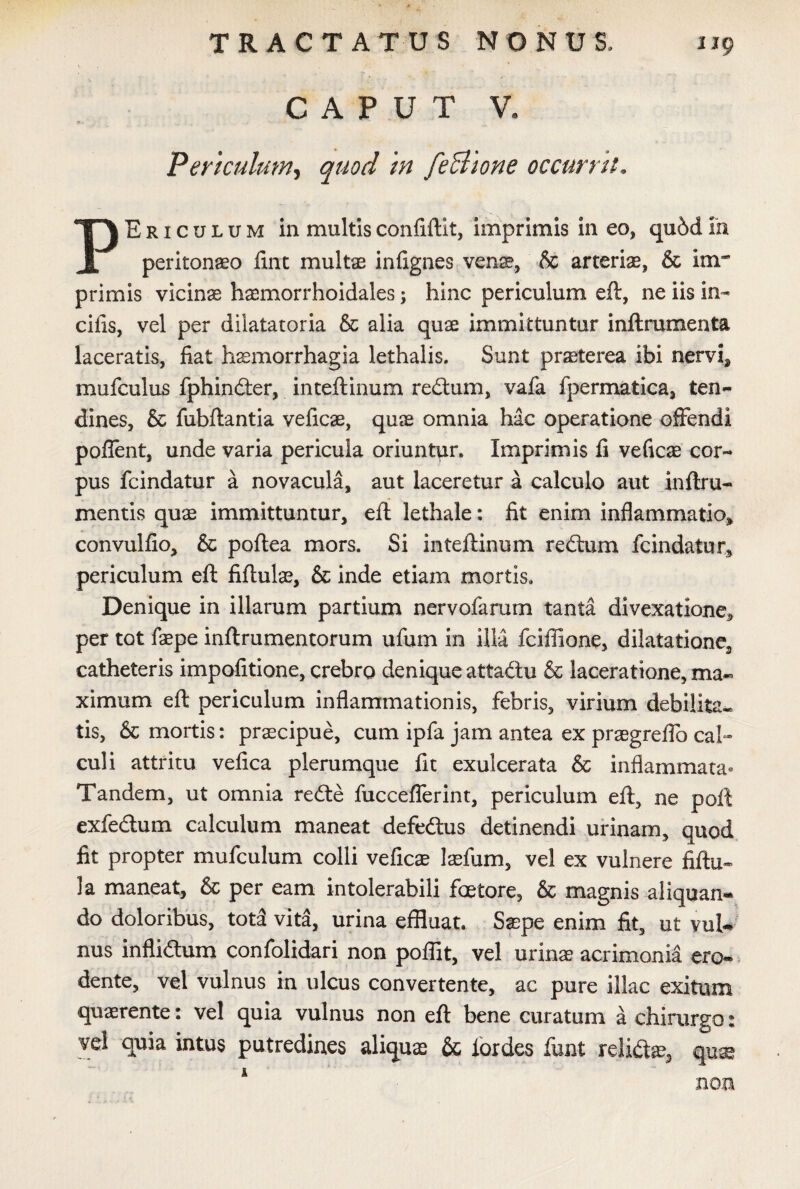 CAPUT V. Periculum, quod in feBione occurrit. PEriculum in multisconfiftit, imprimis in eo, qubdm peritonaeo ftnt multae infignes venae, & arteriae, & iirr primis vicina haemorrhoidales; hinc periculum eft, ne iis in¬ cilis, vel per dilatatoria & alia quae immittuntur inftrumenta laceratis, fiat haemorrhagia lethalis. Sunt praeterea ibi nervi* mufculus fphindter, inteftinum redtum, vafa fpermatica, ten¬ dines, & fubftantia veficae, quae omnia hac operatione offendi pollent, unde varia pericula oriuntur. Imprimis fi veficae cor¬ pus fcindatur a novacula, aut laceretur a calculo aut inftru- mentis quae immittuntur, eft lethale: fit enim inflammatio* convulfio, & poflea mors. Si inteftinum redtum fcindatur* periculum eft fiftulae, & inde etiam mortis. Denique in illarum partium nervofarum tanta divexatlone, per tot faepe inftrumentorum ufum in illa fciffione, dilatatione^ catheteris impofitione, crebro denique attaftu & laceratione, ma¬ ximum eft periculum inflammationis, febris, virium debilita-, tis, & mortis: praecipue, cum ipfa jam antea ex praegrelfo cal¬ culi attritu vefica plerumque fit exulcerata & inflammata» Tandem, ut omnia redte fuccefferint, periculum eft, ne poft exfedtum calculum maneat defedtus detinendi urinam, quod fit propter mufculum colli veficae laefum, vel ex vulnere fiftu» la maneat, & per eam intolerabili faetore, & magnis aliquan¬ do doloribus, tot3 vita, urina effluat. Saepe enim fit, ut vul¬ nus inflidtum confolidari non poflit, vel urinae acrimonia ero¬ dente, vel vulnus in ulcus convertente, ac pure illae exitum quaerente: vel quia vulnus non eft bene curatum a chirurgo: vel quia intus putredines aliquae & lordes funt relidte, quae non