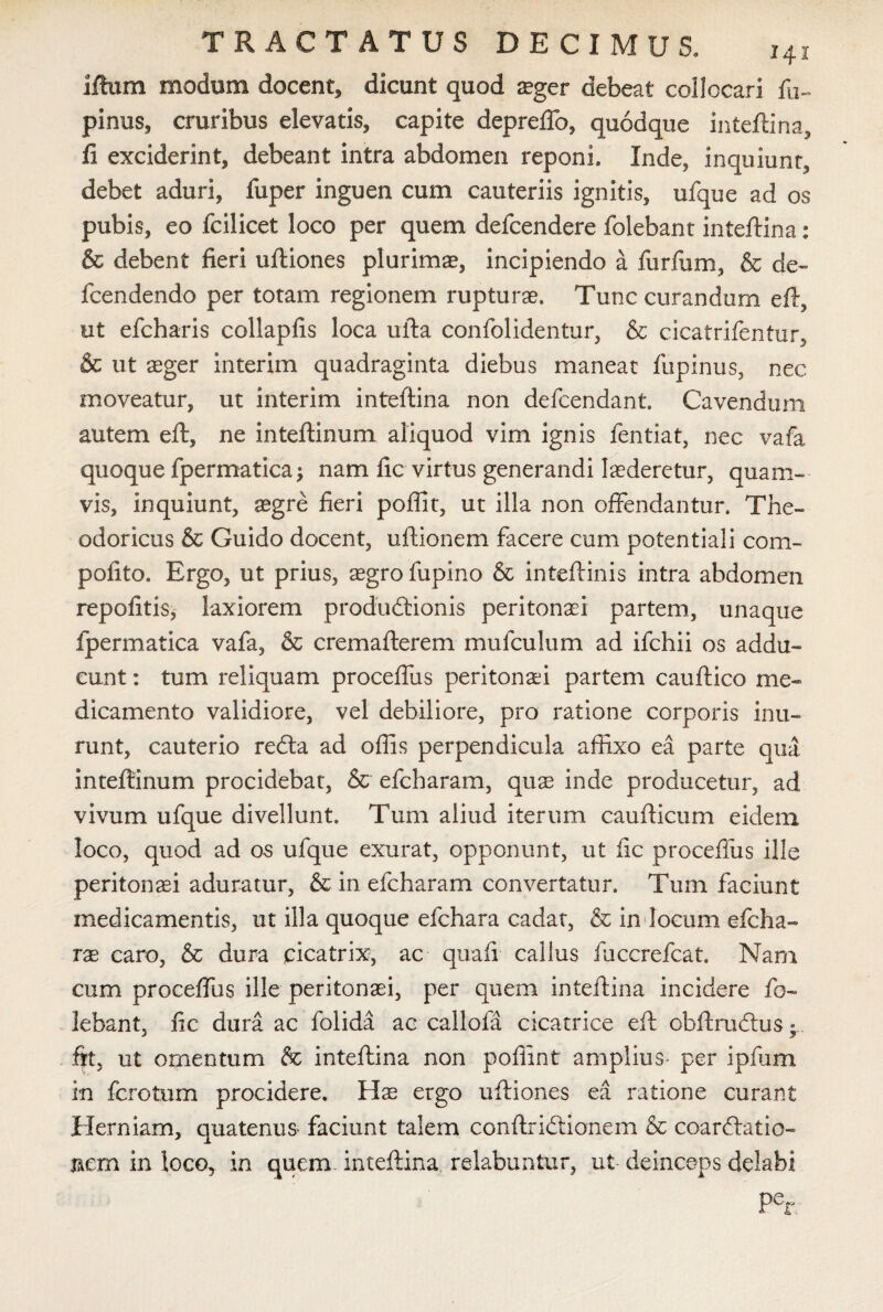 illum modum docent, dicunt quod seger debeat collocari fu- pinus, cruribus elevatis, capite depreffo, quodque inteftina, fi exciderint, debeant intra abdomen reponi. Inde, inquiunt, debet aduri, fuper inguen cum cauteriis ignitis, ufque ad os pubis, eo fcilicet loco per quem defcendere folebant inteftina: & debent fieri uftiones plurimae, incipiendo a furfum, & de- fcendendo per totam regionem rupturae. Tunc curandum eft, ut efcharis collapfis loca ufta confolidentur, & cicatrifentur, & ut aeger interim quadraginta diebus maneat fupinus, nec moveatur, ut interim inteftina non defcendant Cavendum autem eft, ne inteftinum aliquod vim ignis fentiat, nec vafa quoque fpermatica; nam fic virtus generandi Inderetur, quam¬ vis, inquiunt, aegre fieri poftit, ut illa non offendantur. The¬ odoricus & Guido docent, uftionem facere cum potentiali com- pofito. Ergo, ut prius, aegro fupino & inteftinis intra abdomen repolitis, laxiorem produdtionis peritonaei partem, unaqtie fpermatica vafa, & cremafterem mu i culum ad ifchii os addu¬ cunt : tum reliquam proceffus peritonaei partem cauftico me¬ dicamento validiore, vel debiliore, pro ratione corporis inu¬ runt, cauterio redta ad offis perpendicula affixo ea parte qua inteftinum procidebat, & efcharam, quas inde producetur, ad vivum ufque divellunt. Tum aliud iterum caufticum eidem loco, quod ad os ufque exurat, opponunt, ut fic proceffus ille peritonaei aduratur, & in efcharam convertatur. Tum faciunt medicamentis, ut illa quoque efchara cadat, & in locum efcha- rae caro, & dura cicatrix, ac quafi callus fuccrefcat. Nam cum proceffus ille peritonaei, per quem inteftina incidere fo¬ lebant, fic dura ac folida ac callofa cicatrice eft cbftrudftiS; ftt, ut omentum & inteftina non poffint amplius- per ipfum in fcrotum procidere. Hae ergo uftiones ea ratione curant Herniam, quatenus- faciunt talem conftridtionem & coardlatio- nem in loco, in quem inteftina relabantur, ut deinceps delabi Pcr