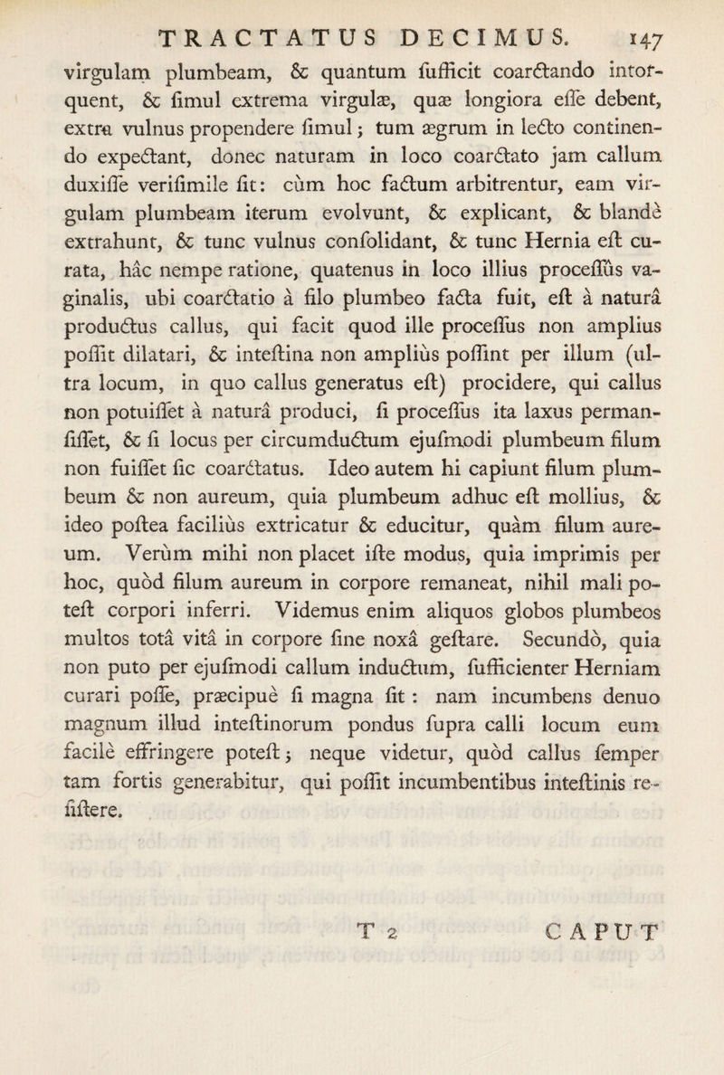 virgulam plumbeam, & quantum fufficit coardlando intor¬ quent, & fimul extrema virgula?, qua? longiora efle debent, extra vulnus propendere fimul; tum aegrum in iedlo continen¬ do expediant, donec naturam in loco coardlato jam callum duxifie verifimile fit: cum hoc fadtum arbitrentur, eam vir¬ gulam plumbeam iterum evolvunt, & explicant, & blande extrahunt, & tunc vulnus confolidant, & tunc Hernia eft cu¬ rata, hac nempe ratione, quatenus in loco illius proceflus va¬ ginalis, ubi coardlatio a filo plumbeo fadta fuit, eft a natura produdlus callus, qui facit quod ille proceflus non amplius poflit dilatari, & inteftina non amplius poflint per illum (ul¬ tra locum, in quo callus generatus eft) procidere, qui callus non potuiflfet a natura produci, fi proceflus ita laxus perman» fiflet, & fi locus per circumdudlum ejufmodi plumbeum filum non fuifiet fic coardlatus. Ideo autem hi capiunt filum plum¬ beum & non aureum, quia plumbeum adhuc eft mollius, & ideo poftea facilius extricatur & educitur, quam filum aure¬ um. Verum mihi non placet ifte modus, quia imprimis per hoc, quod filum aureum in corpore remaneat, nihil mali po- teft corpori inferri. Videmus enim aliquos globos plumbeos multos tota vita in corpore fine noxa geftare. Secundo, quia non puto per ejufmodi callum indudtum, fufficienter Herniam curari poflfe, praecipue fi magna fit: nam incumbens denuo magnum illud inteftinorum pondus fupra calli locum eum facile effringere poteft $ neque videtur, quod callus femper tam fortis generabitur, qui poflit incumbentibus inteftinis re» fiftere.