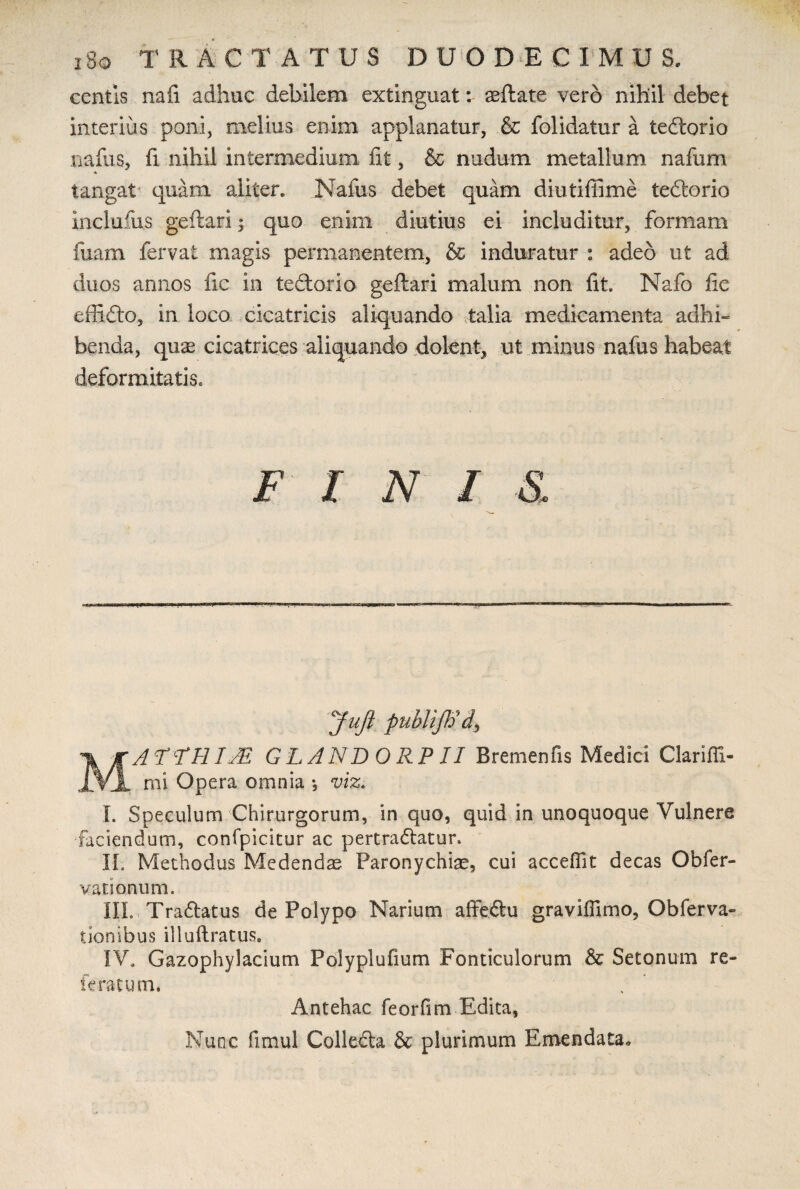 i8q T R ACTATUS DUODE C I M U S. centis nafi adhuc debilem extinguat: aeftate vero nihil debet interius poni, melius enim applanatur, & folidatur a tedorio nafus, fi nihil intermedium fit, & nudum metallum nafum * tangat quam aliter* Nafus debet quam diutiffime tedorio includis geftari; quo enim diutius ei includitur, formam fuam fervat magis permanentem, & induratur : adeo ut ad duos annos fic in tedorio geftari malum non iit. Nafo fic effido, in loco cicatricis aliquando talia medicamenta adhri benda, quae cicatrices aliquando dolent, ut minus nafus habeat deformitatis. FINIS, Jufi publift) MATFHIJR GLANDORPII Bremenfis Medici Clarifli- mi Opera omnia *, viz. I. Speculum Chirurgorum, in quo, quid in unoquoque Vulnere faciendum, confpicitur ac pertradatur. II. Methodus Medendas Paronychiae, cui accedit decas Obfer- vationum. III. Tradatus de Polypo Narium affedu graviffimo, Obferva- tionibus illuftratus. IV. Gazophylacium Polyplufium Fonticulorum & Setonum re- feratum* Antehac feorfim Edita, Nunc fimul Colleda & plurimum Emendata.